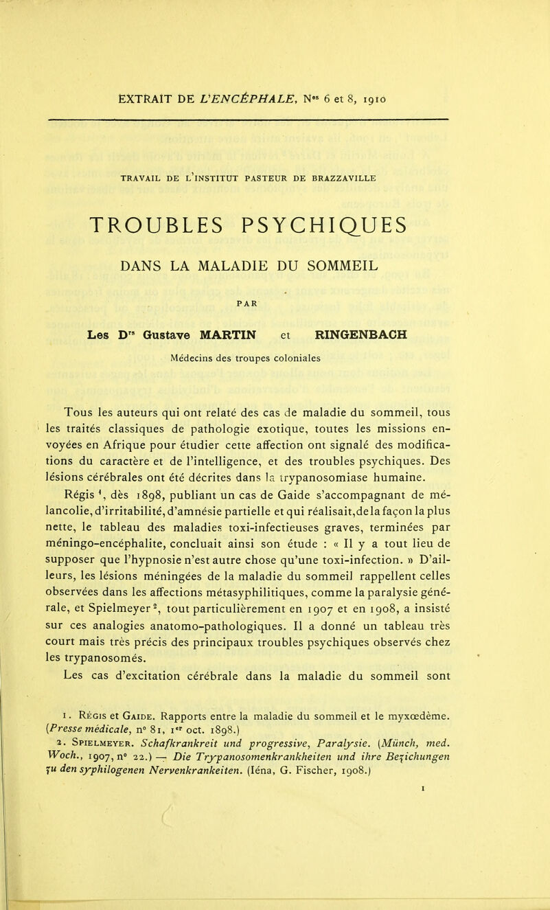 EXTRAIT DE VËNCÈPHALE, N« 6 et 8, 1910 TRAVAIL DE l'iNSTITUT PASTEUR DE BRAZZAVILLE TROUBLES PSYCHIQUES DANS LA MALADIE DU SOMMEIL PAR Les D Gustave MARTIN et RINGENBACH Médecins des troupes coloniales Tous les auteurs qui ont relaté des cas de maladie du sommeil, tous les traités classiques de pathologie exotique, toutes les missions en- voyées en Afrique pour étudier cette affection ont signalé des modifica- tions du caractère et de l'intelligence, et des troubles psychiques. Des lésions cérébrales ont été décrites dans la irypanosomiase humaine. Régis \ dès 1898, publiant un cas de Gaide s'accompagnant de mé- lancolie, d'irritabilité, d'amnésie partielle et qui réalisait,dela façon la plus nette, le tableau des maladies toxi-infectieuses graves, terminées par méningo-encéphalite, concluait ainsi son étude : « Il y a tout lieu de supposer que l'hypnosie n'est autre chose qu'une toxi-infection. » D'ail- leurs, les lésions méningées de la maladie du sommeil rappellent celles observées dans les affections métasyphilitiques, comme la paralysie géné- rale, et Spielmeyer^, tout particulièrement en 1907 et en 1908, a insisté sur ces analogies anatomo-pathologiques. Il a donné un tableau très court mais très précis des principaux troubles psychiques observés chez les trypanosomés. Les cas d'excitation cérébrale dans la maladie du sommeil sont I. Régis et Gaide. Rapports entre la maladie du sommeil et le myxœdème. {Presse médicale, n 81, i oct. 1898.) •2. Spielmkyer. Schafkrankreit und progressive, Paralysie. (Miinch, med. Woch., 1907, n 22.)— Die Tryjpanosomenkrankheiten und ihre Be^ichungen