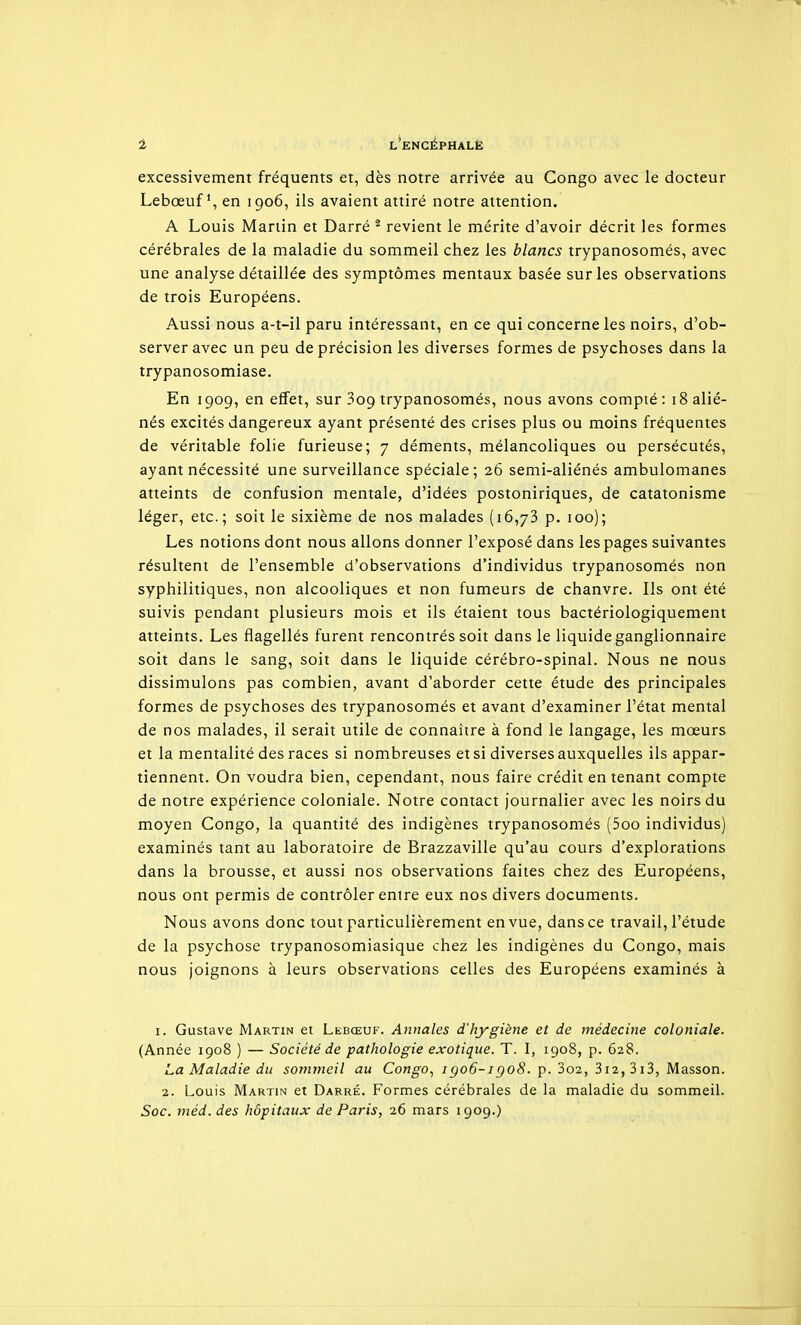 excessivement fréquents et, dès notre arrivée au Congo avec le docteur Lebœufen 1906, ils avaient attiré notre attention. A Louis Martin et Darré ^ revient le mérite d'avoir décrit les formes cérébrales de la maladie du sommeil chez les blancs trypanosomés, avec une analyse détaillée des symptômes mentaux basée sur les observations de trois Européens. Aussi nous a-t-il paru intéressant, en ce qui concerne les noirs, d'ob- server avec un peu de précision les diverses formes de psychoses dans la trypanosomiase. En 1909, en effet, sur 309 trypanosomés, nous avons compté : 18 alié- nés excités dangereux ayant présenté des crises plus ou moins fréquentes de véritable folie furieuse; 7 déments, mélancoliques ou persécutés, ayant nécessité une surveillance spéciale; 26 semi-aliénés ambulomanes atteints de confusion mentale, d'idées postoniriques, de catatonisme léger, etc.; soit le sixième de nos malades (16,73 p. 100); Les notions dont nous allons donner l'exposé dans les pages suivantes résultent de l'ensemble d'observations d'individus trypanosomés non syphilitiques, non alcooliques et non fumeurs de chanvre. Ils ont été suivis pendant plusieurs mois et ils étaient tous bactériologiquement atteints. Les flagellés furent rencontrés soit dans le liquide ganglionnaire soit dans le sang, soit dans le liquide cérébro-spinal. Nous ne nous dissimulons pas combien, avant d'aborder cette étude des principales formes de psychoses des trypanosomés et avant d'examiner l'état mental de nos malades, il serait utile de connaître à fond le langage, les mœurs et la mentalité des races si nombreuses et si diverses auxquelles ils appar- tiennent. On voudra bien, cependant, nous faire crédit en tenant compte de notre expérience coloniale. Notre contact journalier avec les noirs du moyen Congo, la quantité des indigènes trypanosomés (5oo individus) examinés tant au laboratoire de Brazzaville qu'au cours d'explorations dans la brousse, et aussi nos observations faites chez des Européens, nous ont permis de contrôler entre eux nos divers documents. Nous avons donc tout particulièrement en vue, dans ce travail, l'étude de la psychose trypanosomiasique chez les indigènes du Congo, mais nous joignons à leurs observations celles des Européens examinés à I. Gustave Martin et Lebœuf. Annales d'hygiène et de médecine coloniale. (Année 1908 ) — Société de pathologie exotique. T. I, 1908, p. 628. La Maladie du som7neil au Congo., igo6-igo8. p. 3o2, 3i2,3i3, Masson. 2. Louis Martin et Darré. Formes cérébrales de la maladie du sommeil.