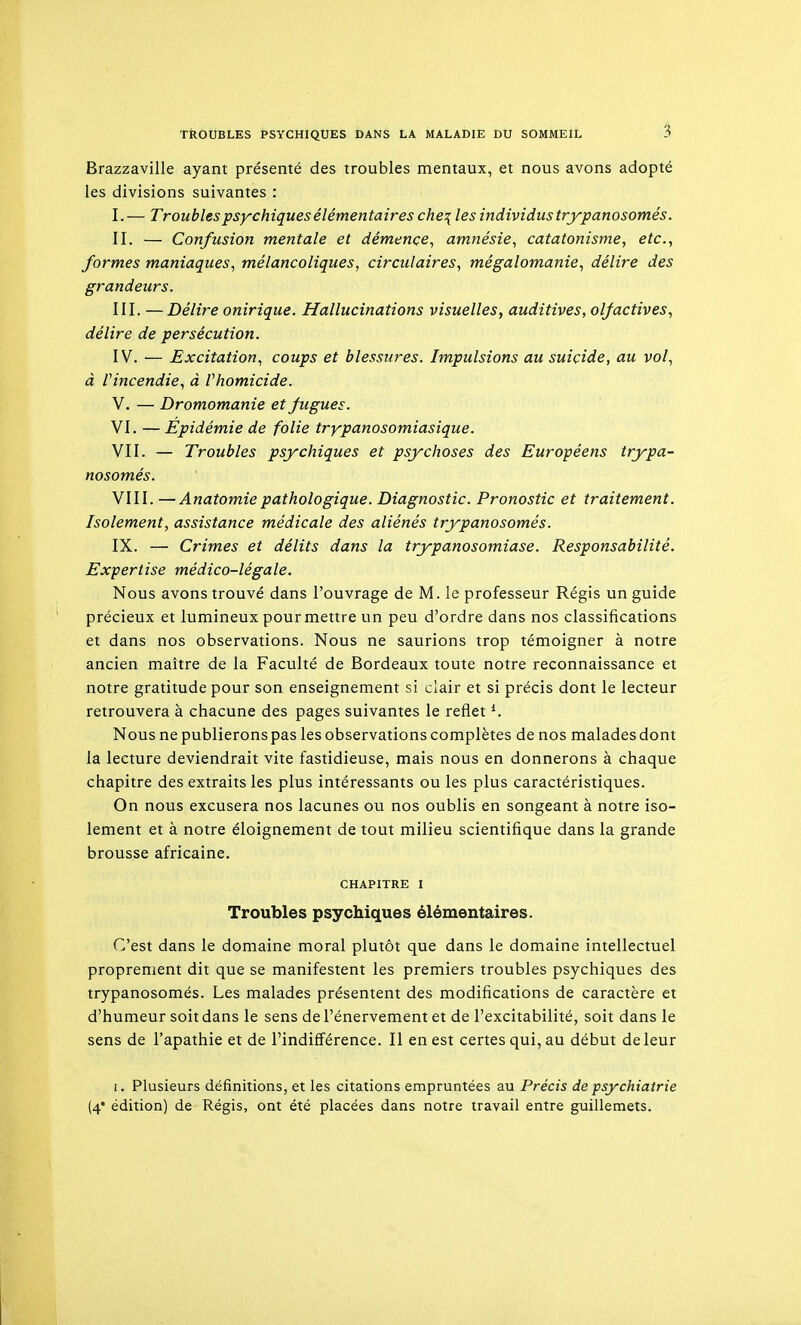Brazzaville ayant présenté des troubles mentaux, et nous avons adopté les divisions suivantes : I. — Troubles psychiques élémentaires che\ les individus trypanosomés. II. — Confusion mentale et démence^ amnésie^ catatonisme, etc., formes maniaques, mélancoliques, circulaires, mégalomanie, délire des grandeurs. III. — Délire onirique. Hallucinations visuelles, auditives, olfactives, délire de persécution. IV. — Excitation, coups et blessures. Impulsions au suicide, au vol, à Vincendie, à Vhomicide. V. — Dromomanie et fugues. VI. — Epidémie de folie trypanosomiasique. VII. — Troubles psychiques et psychoses des Européens trypa- nosomés. VIII. —Anatomiepathologique. Diagnostic. Pronostic et traitement. Isolement, assistance médicale des aliénés trypanosomés. IX. — Crimes et délits dans la trypanosomiase. Responsabilité. Expertise médico-légale. Nous avons trouvé dans l'ouvrage de M. le professeur Régis un guide précieux et lumineux pour mettre un peu d'ordre dans nos classifications et dans nos observations. Nous ne saurions trop témoigner à notre ancien maître de la Faculté de Bordeaux toute notre reconnaissance et notre gratitude pour son enseignement si clair et si précis dont le lecteur retrouvera à chacune des pages suivantes le reflet ^ Nous ne publierons pas les observations complètes de nos malades dont la lecture deviendrait vite fastidieuse, mais nous en donnerons à chaque chapitre des extraits les plus intéressants ou les plus caractéristiques. On nous excusera nos lacunes ou nos oublis en songeant à notre iso- lement et à notre éloignement de tout milieu scientifique dans la grande brousse africaine. CHAPITRE I Troubles psychiques élémentaires. C'est dans le domaine moral plutôt que dans le domaine intellectuel proprement dit que se manifestent les premiers troubles psychiques des trypanosomés. Les malades présentent des modifications de caractère et d'humeur soit dans le sens de l'énervement et de l'excitabilité, soit dans le sens de l'apathie et de l'indifférence. II en est certes qui, au début de leur I. Plusieurs définitions, et les citations empruntées au Précis de psychiatrie (4* édition) de Régis, ont été placées dans notre travail entre guillemets.