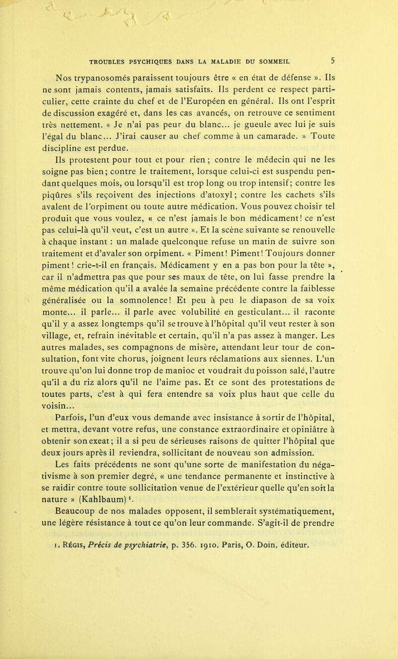 Nos trypanosomés paraissent toujours être « en état de défense ». Ils ne sont jamais contents, jamais satisfaits. Ils perdent ce respect parti- culier, cette crainte du chef et de l'Européen en général. Ils ont l'esprit de discussion exagéré et, dans les cas avancés, on retrouve ce sentiment très nettement. « Je n'ai pas peur du blanc... je gueule avec lui je suis l'égal du blanc... J'irai causer au chef comme à un camarade. » Toute discipline est perdue. Ils protestent pour tout et pour rien ; contre le médecin qui ne les soigne pas bien; contre le traitement, lorsque celui-ci est suspendu pen- dant quelques mois, ou lorsqu'il est trop long ou trop intensif ; contre les piqûres s'ils reçoivent des injections d'atoxyl ; contre les cachets s'ils avalent de l'orpiment ou toute autre médication. Vous pouvez choisir tel produit que vous voulez, « ce n'est jamais le bon médicament! ce n'est pas celui-là qu'il veut, c'est un autre ». Et la scène suivante se renouvelle à chaque instant : un malade quelconque refuse un matin de suivre son traitement et d'avaler son orpiment. « Piment! Piment! Toujours donner piment! crie-t-il en français. Médicament y en a pas bon pour la tête », car il n'admettra pas que pour ses maux de tête, on lui fasse prendre la même médication qu'il a avalée la semaine précédente contre la faiblesse généralisée ou la somnolence! Et peu à peu le diapason de sa voix monte... il parle... il parle avec volubilité en gesticulant... il raconte qu'il y a assez longtemps qu'il se trouve à l'hôpital qu'il veut rester à son village, et, refrain inévitable et certain, qu'il n'a pas assez à manger. Les autres malades, ses compagnons de misère, attendant leur tour de con- sultation, font vite chorus, joignent leurs réclamations aux siennes. L'un trouve qu'on lui donne trop de manioc et voudrait du poisson salé, l'autre qu'il a du riz alors qu'il ne l'aime pas. Et ce sont des protestations de toutes parts, c'est à qui fera entendre sa voix plus haut que celle du voisin... Parfois, l'un d'eux vous demande avec insistance à sortir de l'hôpital, et mettra, devant votre refus, une constance extraordinaire et opiniâtre à obtenir sonexeat; il a si peu de sérieuses raisons de quitter l'hôpital que deux jours après il reviendra, sollicitant de nouveau son admission. Les faits précédents ne sont qu'une sorte de manifestation du néga- tivisme à son premier degré, « une tendance permanente et instinctive à se raidir contre toute sollicitation venue de l'extérieur quelle qu'en sort la nature » (Kahlbaum) Beaucoup de nos malades opposent, il semblerait systématiquement, une légère résistance à tout ce qu'on leur commande. S'agit-il de prendre I, RÉGIS, Précis de psychiatrie, p. 356. 1910. Paris, O. Doin, éditeur.