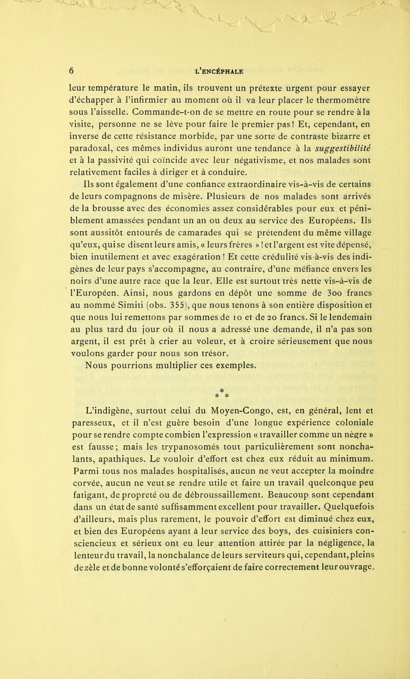 leur température le matin, ils trouvent un prétexte urgent pour essayer d'échapper à l'infirmier au moment où il va leur placer le thermomètre sous l'aisselle. Commande-t-on de se mettre en route pour se rendre àla visite, personne ne se lève pour faire le premier pas! Et, cependant, en inverse de cette résistance morbide, par une sorte de contraste bizarre et paradoxal, ces mêmes individus auront une tendance à la suggestibilité et à la passivité qui coïncide avec leur négativisme, et nos malades sont relativement faciles à diriger et à conduire. Ils sont également d'une confiance extraordinaire vis-à-vis de certains de leurs compagnons de misère. Plusieurs de nos malades sont arrivés de la brousse avec des économies assez considérables pour eux et péni- blement amassées pendant un an ou deux au service des Européens. Ils sont aussitôt entourés de camarades qui se prétendent du même village qu'eux, qui se disent leurs amis, « leurs frères » ! et l'argent est vite dépensé, bien inutilement et avec exagération ! Et cette crédulité vis -à-vis des indi- gènes de leur pays s'accompagne, au contraire, d'une méfiance envers les noirs d'une autre race que la leur. Elle est surtout très nette vis-à-vis de l'Européen. Ainsi, nous gardons en dépôt une somme de 3oo francs au nommé Simiti (obs. 355), que nous tenons à son entière disposition et que nous lui remettons par sommes de lo et de 20 francs. Si le lendemain au plus tard du jour 011 il nous a adressé une demande, il n'a pas son argent, il est prêt à crier au voleur, et à croire sérieusement que nous voulons garder pour nous son trésor. Nous pourrions multiplier ces exemples. * * * L'indigène, surtout celui du Moyen-Congo, est, en général, lent et paresseux, et il n'est guère besoin d'une longue expérience coloniale pour se rendre compte combien l'expression « travailler comme un nègre » est fausse; mais les trypanosomés tout particulièrement sont noncha- lants, apathiques. Le vouloir d'effort est chez eux réduit au minimum. Parmi tous nos malades hospitalisés, aucun ne veut accepter la moindre corvée, aucun ne veut se rendre utile et faire un travail quelconque peu fatigant, de propreté ou de débroussaillement. Beaucoup sont cependant dans un état de santé suffisamment excellent pour travailler. Quelquefois d'ailleurs, mais plus rarement, le pouvoir d'effort est diminué chez eux, et bien des Européens ayant à leur service des boys, des cuisiniers con- sciencieux et sérieux ont eu leur attention attirée par la négligence, la lenteur du travail, la nonchalance de leurs serviteurs qui, cependant, pleins dezèle et de bonne volonté s'efforçaient de faire correctement leur ouvrage.
