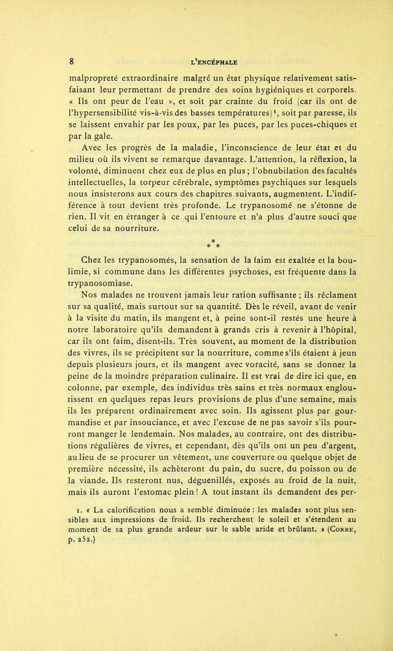 malpropreté extraordinaire malgré un état physique relativement satis- faisant leur permettant de prendre des soins hygiéniques et corporels. « Ils ont peur de l'eau », et soit par crainte du froid (car ils ont de l'hypersensibilité vis-à-vis des basses températures)^, soit par paresse, ils se laissent envahir par les poux, par les puces, par les puces-chiques et par la gale. Avec les progrès de la maladie, l'inconscience de leur état et du milieu où ils vivent se remarque davantage. L'attention, la réflexion, la volonté, diminuent chez eux de plus en plus; l'obnubilation des facultés intellectuelles, la torpeur cérébrale, symptômes psychiques sur lesquels nous insisterons aux cours des chapitres suivants, augmentent. L'indif- férence à tout devient très profonde. Le trypanosomé ne s'étonne de rien. Il vit en étranger à ce qui l'entoure et n'a plus d'autre souci que celui de sa nourriture. * * * Chez les trypanosomés, la sensation de la faim est exaltée et la bou- limie, si commune dans les différentes psychoses, est fréquente dans la trypanosomiase. Nos malades ne trouvent jamais leur ration suffisante ; ils réclament sur sa qualité, mais surtout sur sa quantité. Dès le réveil, avant de venir à la visite du matin, ils mangent et, à peine sont-il restés une heure à notre laboratoire qu'ils demandent à grands cris à revenir à l'hôpital, car ils ont faim, disent-ils. Très souvent, au moment de la distribution des vivres, ils se précipitent sur la nourriture, comme s'ils étaient à jeun depuis plusieurs jours, et ils mangent avec voracité, sans se donner la peine de la moindre préparation culinaire. Il est vrai de dire ici que, en colonne, par exemple, des individus très sains et très normaux englou- tissent en quelques repas leurs provisions de plus d'une semaine, mais ils les préparent ordinairement avec soin. Ils agissent plus par gour- mandise et par insouciance, et avec l'excuse de ne pas savoir s'ils pour- ront manger le lendemain. Nos malades, au contraire, ont des distribu- tions régulières de vivres, et cependant, dès qu'ils ont un peu d'argent, au lieu de se procurer un vêtement, une couverture ou quelque objet de première nécessité, ils achèteront du pain, du sucre, du poisson ou de la viande. Ils resteront nus, déguenillés, exposés au froid de la nuit, mais ils auront l'estomac plein ! A tout instant ils demandent des per- I. « La calorification nous a semblé diminuée : les malades sont plus sen- sibles aux impressions de froid. Ils recherchent le soleil et s'étendent au moment de sa plus grande ardeur sur le sable aride et brûlant. » (Gorre, p. 25a.)