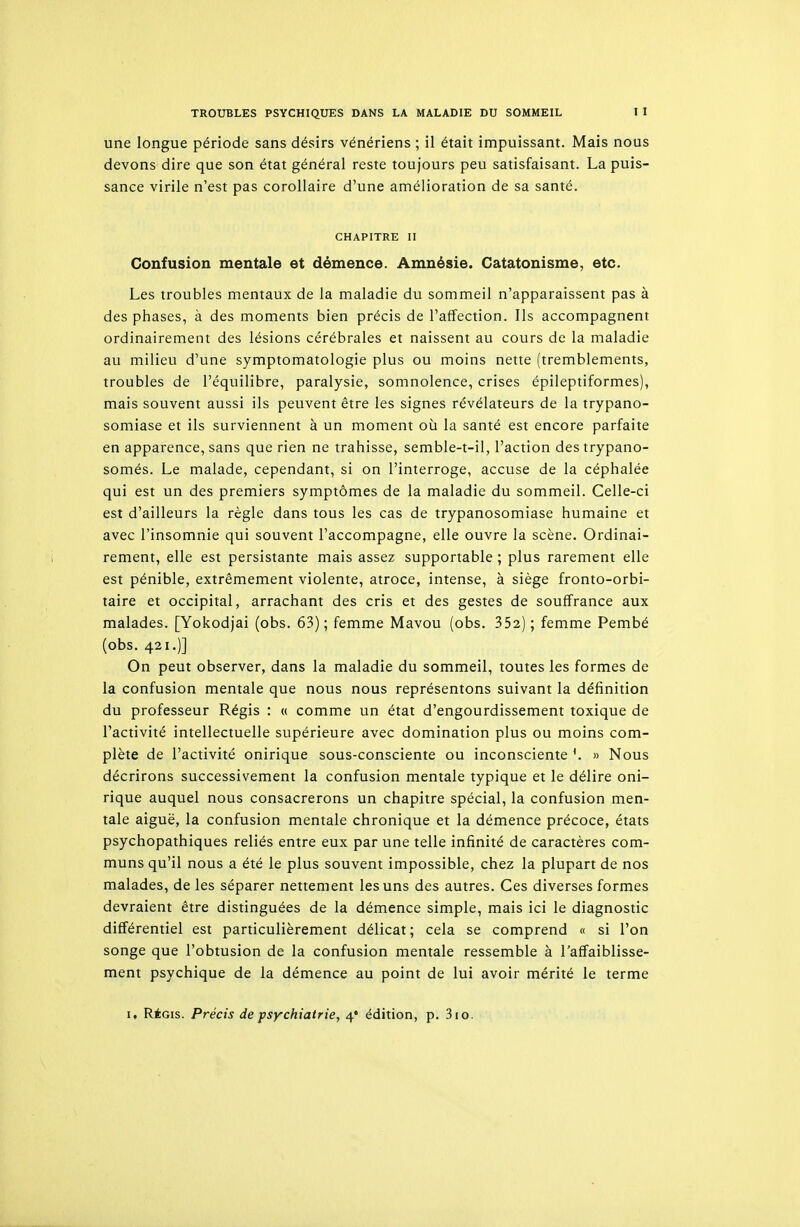 une longue période sans désirs vénériens ; il était impuissant. Mais nous devons dire que son état général reste toujours peu satisfaisant. La puis- sance virile n'est pas corollaire d'une amélioration de sa santé. CHAPITRE II Confusion mentale et démence. Amnésie. Catatonisme, etc. Les troubles mentaux de la maladie du sommeil n'apparaissent pas à des phases, à des moments bien précis de l'affection. Ils accompagnent ordinairement des lésions cérébrales et naissent au cours de la maladie au milieu d'une symptomatologie plus ou moins nette (tremblements, troubles de l'équilibre, paralysie, somnolence, crises épileptiformes), mais souvent aussi ils peuvent être les signes révélateurs de la trypano- somiase et ils surviennent à un moment où la santé est encore parfaite en apparence, sans que rien ne trahisse, semble-t-il, l'action des trypano- somés. Le malade, cependant, si on l'interroge, accuse de la céphalée qui est un des premiers symptômes de la maladie du sommeil. Celle-ci est d'ailleurs la règle dans tous les cas de trypanosomiase humaine et avec l'insomnie qui souvent l'accompagne, elle ouvre la scène. Ordinai- rement, elle est persistante mais assez supportable ; plus rarement elle est pénible, extrêmement violente, atroce, intense, à siège fronto-orbi- taire et occipital, arrachant des cris et des gestes de souffrance aux malades. [Yokodjai (obs. 63); femme Mavou (obs. 352); femme Pembé (obs. 421.)] On peut observer, dans la maladie du sommeil, toutes les formes de la confusion mentale que nous nous représentons suivant la définition du professeur Régis : « comme un état d'engourdissement toxique de l'activité intellectuelle supérieure avec domination plus ou moins com- plète de l'activité onirique sous-consciente ou inconsciente *. » Nous décrirons successivement la confusion mentale typique et le délire oni- rique auquel nous consacrerons un chapitre spécial, la confusion men- tale aiguë, la confusion mentale chronique et la démence précoce, états psychopathiques reliés entre eux par une telle infinité de caractères com- muns qu'il nous a été le plus souvent impossible, chez la plupart de nos malades, de les séparer nettement les uns des autres. Ces diverses formes devraient être distinguées de la démence simple, mais ici le diagnostic différentiel est particulièrement délicat ; cela se comprend « si l'on songe que l'obtusion de la confusion mentale ressemble à l'affaiblisse- ment psychique de la démence au point de lui avoir mérité le terme