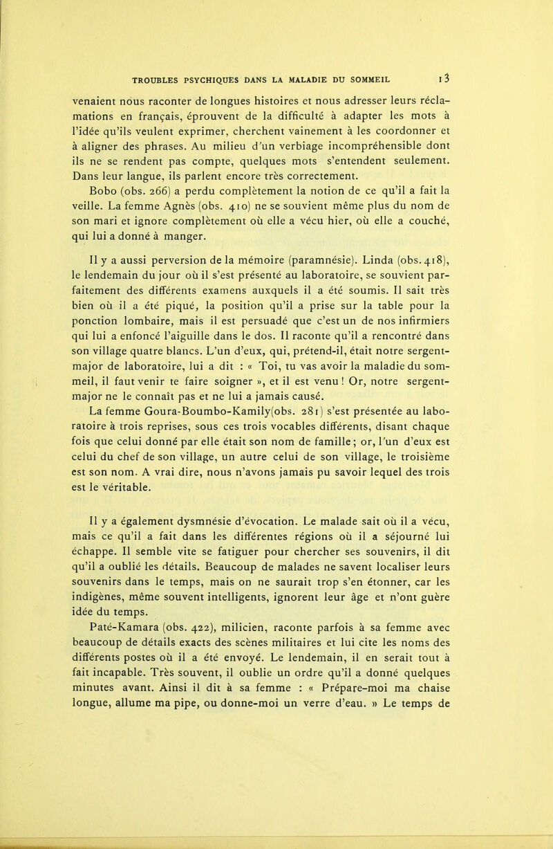 venaient nous raconter de longues histoires et nous adresser leurs récla- mations en français, éprouvent de la difficulté à adapter les mots à l'idée qu'ils veulent exprimer, cherchent vainement à les coordonner et à aligner des phrases. Au milieu d'un verbiage incompréhensible dont ils ne se rendent pas compte, quelques mots s'entendent seulement. Dans leur langue, ils parlent encore très correctement. Bobo (obs. 266) a perdu complètement la notion de ce qu'il a fait la veille. La femme Agnès (obs. 410) ne se souvient même plus du nom de son mari et ignore complètement où elle a vécu hier, où elle a couché, qui lui a donné à manger. Il y a aussi perversion de la mémoire (paramnésie). Linda (obs. 418), le lendemain du jour où il s'est présenté au laboratoire, se souvient par- faitement des différents examens auxquels il a été soumis. Il sait très bien où il a été piqué, la position qu'il a prise sur la table pour la ponction lombaire, mais il est persuadé que c'est un de nos infirmiers qui lui a enfoncé l'aiguille dans le dos. Il raconte qu'il a rencontré dans son village quatre blancs. L'un d'eux, qui, prétend-il, était notre sergent- major de laboratoire, lui a dit : « Toi, tu vas avoir la maladie du som- meil, il faut venir te faire soigner », et il est venu! Or, notre sergent- major ne le connaît pas et ne lui a jamais causé. La femme Goura-Boumbo-Kamily(obs. 281) s'est présentée au labo- ratoire à trois reprises, sous ces trois vocables différents, disant chaque fois que celui donné par elle était son nom de famille ; or, l'un d'eux est celui du chef de son village, un autre celui de son village, le troisième est son nom. A vrai dire, nous n'avons jamais pu savoir lequel des trois est le véritable. Il y a également dysmnésie d'évocation. Le malade sait où il a vécu, mais ce qu'il a fait dans les différentes régions où il a séjourné lui échappe. Il semble vite se fatiguer pour chercher ses souvenirs, il dit qu'il a oublié les détails. Beaucoup de malades ne savent localiser leurs souvenirs dans le temps, mais on ne saurait trop s'en étonner, car les indigènes, même souvent intelligents, ignorent leur âge et n'ont guère idée du temps. Paté-Kamara (obs. 422), milicien, raconte parfois à sa femme avec beaucoup de détails exacts des scènes militaires et lui cite les noms des différents postes où il a été envoyé. Le lendemain, il en serait tout à fait incapable. Très souvent, il oublie un ordre qu'il a donné quelques minutes avant. Ainsi il dit à sa femme : « Prépare-moi ma chaise longue, allume ma pipe, ou donne-moi un verre d'eau. » Le temps de
