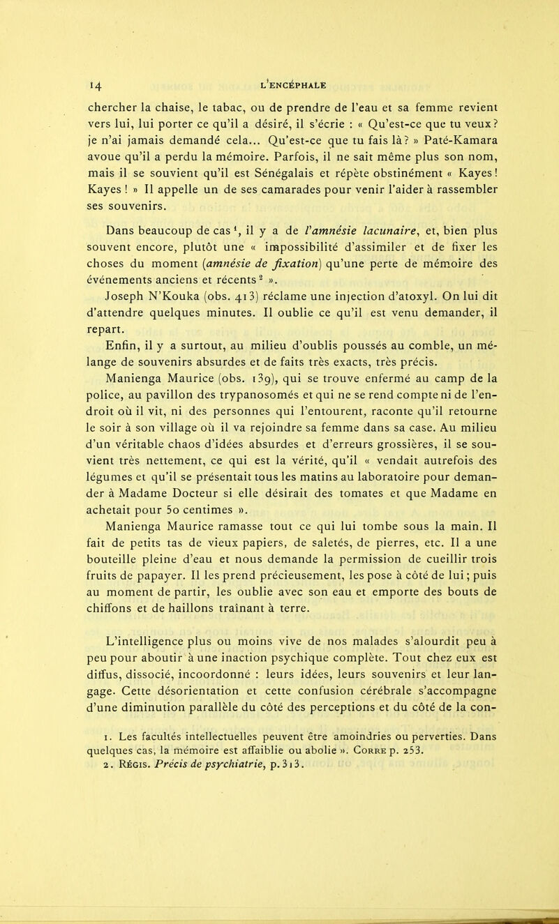 chercher la chaise, le tabac, ou de prendre de l'eau et sa femme revient vers lui, lui porter ce qu'il a désiré, il s'écrie : « Qu'est-ce que tu veux? je n'ai jamais demandé cela... Qu'est-ce que tu fais là? » Paté-Kamara avoue qu'il a perdu la mémoire. Parfois, il ne sait même plus son nom, mais il se souvient qu'il est Sénégalais et répète obstinément « Kayes ! Kayes ! » Il appelle un de ses camarades pour venir l'aidera rassembler ses souvenirs. Dans beaucoup de cas*, il y a de Vamnésie lacunaire^ et, bien plus souvent encore, plutôt une « impossibilité d'assimiler et de fixer les choses du moment [amnésie de fixation) qu'une perte de mém.oire des événements anciens et récents^ ». Joseph N'Kouka (obs. 413) réclame une injection d'atoxyl. On lui dit d'attendre quelques minutes. Il oublie ce qu'il est venu demander, il repart. Enfin, il y a surtout, au milieu d'oublis poussés au comble, un mé- lange de souvenirs absurdes et de faits très exacts, très précis. Manienga Maurice (obs. iSg), qui se trouve enfermé au camp de la police, au pavillon des trypanosomés et qui ne se rend compte ni de l'en- droit où il vit, ni des personnes qui l'entourent, raconte qu'il retourne le soir à son village où il va rejoindre sa femme dans sa case. Au milieu d'un véritable chaos d'idées absurdes et d'erreurs grossières, il se sou- vient très nettement, ce qui est la vérité, qu'il « vendait autrefois des légumes et qu'il se présentait tous les matins au laboratoire pour deman- der à Madame Docteur si elle désirait des tomates et que Madame en achetait pour 5o centimes ». Manienga Maurice ramasse tout ce qui lui tombe sous la main. Il fait de petits tas de vieux papiers, de saletés, de pierres, etc. Il a une bouteille pleine d'eau et nous demande la permission de cueillir trois fruits de papayer. Il les prend précieusement, les pose à côté de lui ; puis au moment de partir, les oublie avec son eau et emporte des bouts de chiffons et de haillons traînant à terre. L'intelligence plus ou moins vive de nos malades s'alourdit peu à peu pour aboutir aune inaction psychique complète. Tout chez eux est ditîus, dissocié, incoordonné : leurs idées, leurs souvenirs et leur lan- gage. Cette désorientation et cette confusion cérébrale s'accompagne d'une diminution parallèle du côté des perceptions et du côté de la con- 1. Les facultés intellectuelles peuvent être amoindries ou perverties. Dans quelques cas, la mémoire est affaiblie ou abolie ». Gorre p. 253.