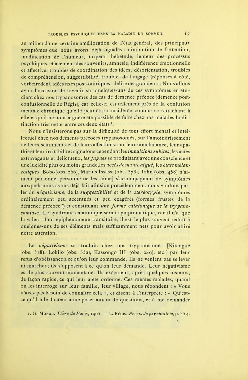 au milieu d'une certaine amélioration de l'état général, des principaux symptômes que nous avons déjà signalés : diminution de l'attention, modification de l'humeur, torpeur, hébétude, lenteur des processus psychiques, effacement des souvenirs, amnésie, indifférence émotionnelle et affective, troubles de coordination des idées, désorientation, troubles de compréhension, suggestibilité, troubles de langage (réponses à côté, vorbeireden), idées fixes post-oniriques, délire des grandeurs. Nous allons avoir l'occasion de revenir sur quelques-uns de ces symptômes en étu- diant chez nos trypanosomés des cas de démence précoce (démence post- confusionnelle de Régis), car celle-ci est tellement près de la confusion mentale chronique qu'elle peut être considérée comme se rattachant à elle et qu'il ne nous a guère été possible de faire chez nos malades la dis- tinction très nette entre ces deux états*. Nous n'insisterons pas sur la difficulté de tout effort mental et intel- lectuel chez nos déments précoces trypanosomés, sur l'amoindrissement de leurs sentiments et de leurs affections, sur leur nonchalance, leur apa- thie et leur irritabilité: signalons cependantles impulsions subites,les actes extravagants et délictueux, lesjugiies se produisant avec une conscience et une lucidité plus ou moins grande,les accès de manie aiguë, les états mélan- coliques [Bobo(obs. 266), Marius Issassi (obs. 373), John (obs. 458) n'ai- ment personne, personne ne les aime] s'accompagnant de symptômes auxquels nous avons déjà fait allusion précédemment, nous voulons par- ler du négativisme, de la suggestibilité et de la stéréotypie, symptômes ordinairement peu accentués et peu exagérés (formes frustes de la démence précoce -) et constituant une forme catatonique de la trypano- somiase. Le syndrome catatonique serait symptomatique, car il n'a que la valeur d'un épiphénomène transitoire, il est le plus souvent réduit à quelques-uns de ses éléments mais suffisamment nets pour avoir attiré notre attention. Le négativisme se traduit, chez nos trypanosomés [Kitengué (obs. 318), Lokilo (obs. 352), Kassongo III (obs. 249), etc.] par leur refus d'obéissance à ce qu'on leur commande. Ils ne veulent pas se lever ni marcher; ils s'opposent à ce qu'on leur demande. Leur négativisme est le plus souvent momentané. Ils exécutent, après quelques instants, de façon rapide, ce qui leur a été ordonné. Ces mêmes malades, quand on les interroge sur leur famille, leur village, nous répondent : « Vous n'avez pas besoin de connaître cela », et disent à l'interprète : « Qu'est- ce qu'il a le docteur à me poser autant de questions, et à me demander I. G. MoNOD. Thèse de Paris, igob. — 2. Régis. Précis de psychiatrie, p. 35 4. 2