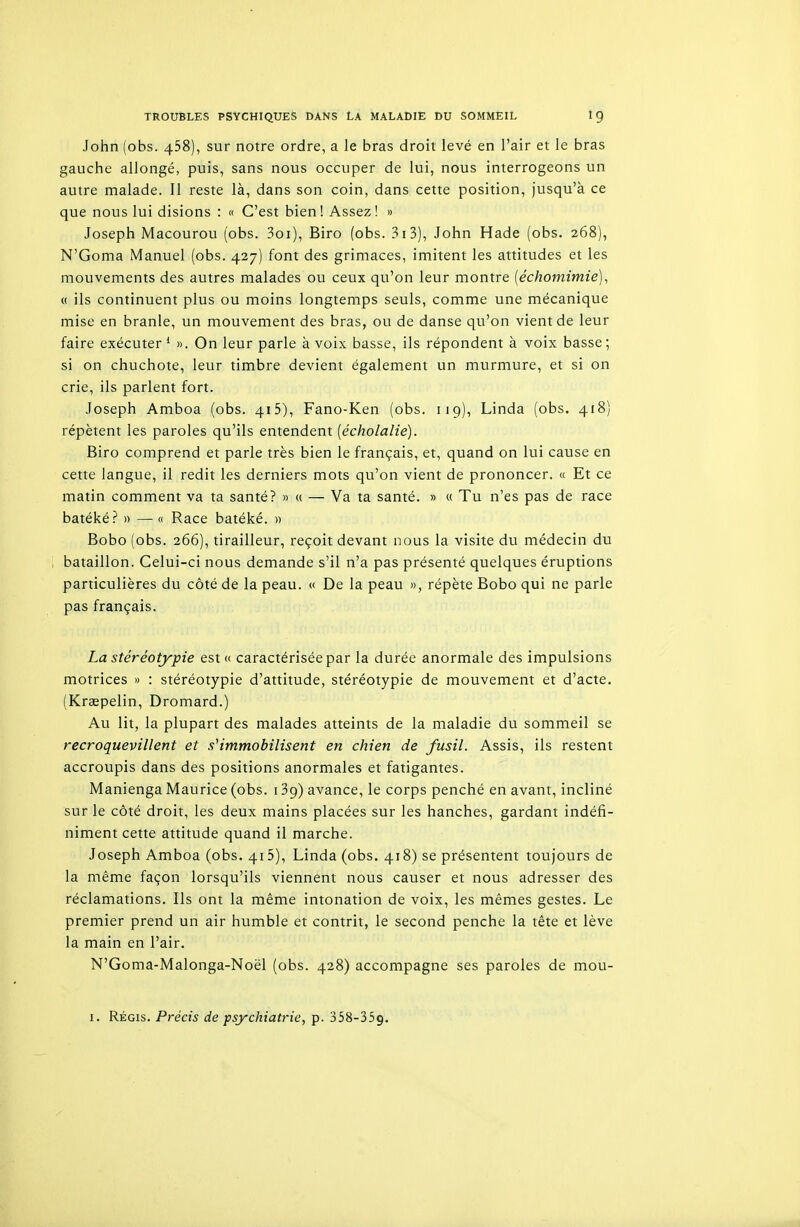 John (obs. 458), sur notre ordre, a le bras droit levé en l'air et le bras gauche allongé, puis, sans nous occuper de lui, nous interrogeons un autre malade. II reste là, dans son coin, dans cette position, jusqu'à ce que nous lui disions : « C'est bien! Assez! » Joseph Macourou (obs. 3oi), Biro (obs. 3i3), John Hade (obs. 268), N'Goma Manuel (obs. 427) font des grimaces, imitent les attitudes et les mouvements des autres malades ou ceux qu'on leur montre [échomimie]^ « ils continuent plus ou moins longtemps seuls, comme une mécanique mise en branle, un mouvement des bras, ou de danse qu'on vient de leur faire exécuter * ». On leur parle à voix basse, ils répondent à voix basse ; si on chuchote, leur timbre devient également un murmure, et si on crie, ils parlent fort. Joseph Amboa (obs. 415), Fano-Ken (obs. 11 g), Linda (obs. 418) répètent les paroles qu'ils entendent [écholalie). Biro comprend et parle très bien le français, et, quand on lui cause en cette langue, il redit les derniers mots qu'on vient de prononcer. « Et ce matin comment va ta santé? » « — Va ta santé. » « Tu n'es pas de race batéké? » — « Race batéké. » Bobo (obs. 266), tirailleur, reçoit devant nous la visite du médecin du bataillon. Celui-ci nous demande s'il n'a pas présenté quelques éruptions particulières du côté de la peau. « De la peau », répète Bobo qui ne parle pas français. La stéréotypie est « caractérisée par la durée anormale des impulsions motrices » : stéréotypie d'attitude, stéréotypie de mouvement et d'acte. (Kraepelin, Dromard.) Au lit, la plupart des malades atteints de la maladie du sommeil se recroquevillent et s''immobilisent en chien de fusil. Assis, ils restent accroupis dans des positions anormales et fatigantes. Manienga Maurice (obs. i Bg) avance, le corps penché en avant, incliné sur le côté droit, les deux mains placées sur les hanches, gardant indéfi- niment cette attitude quand il marche. Joseph Amboa (obs. 415), Linda (obs. 418) se présentent toujours de la même façon lorsqu'ils viennent nous causer et nous adresser des réclamations. Ils ont la même intonation de voix, les mêmes gestes. Le premier prend un air humble et contrit, le second penche la tête et lève la main en l'air. N'Goma-Malonga-Noël (obs. 428) accompagne ses paroles de mou-