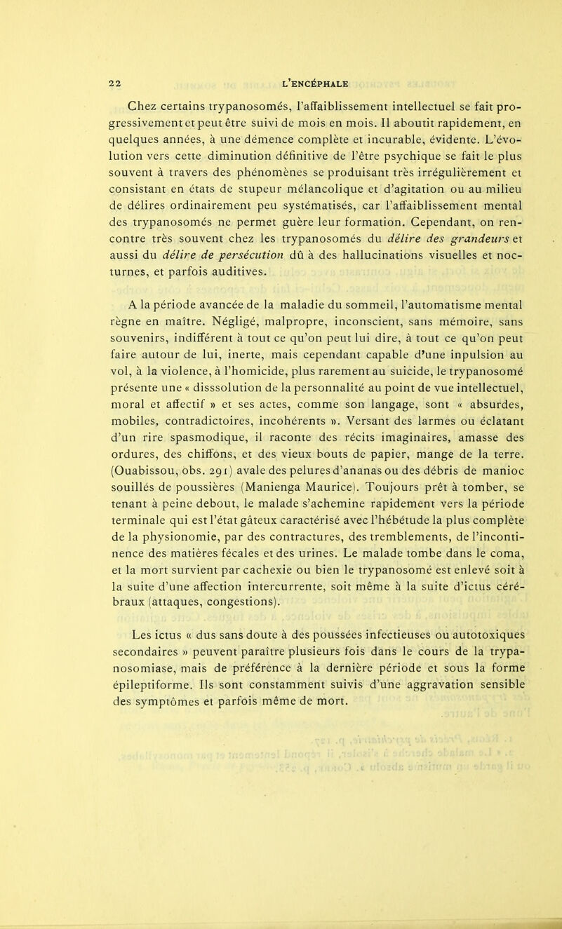 Chez certains trypanosomés, l'affaiblissement intellectuel se fait pro- gressivement et peut être suivi de mois en mois. Il aboutit rapidement, en quelques années, à une démence complète et incurable, évidente. L'évo- lution vers cette diminution définitive de l'être psychique se fait le plus souvent à travers des phénomènes se produisant très irrégulièrement et consistant en états de stupeur mélancolique et d'agitation ou au milieu de délires ordinairement peu systématisés, car l'affaiblissement mental des trypanosomés ne permet guère leur formation. Cependant, on ren- contre très souvent chez les trypanosomés du délire des grandeurs et aussi du délire de persécution dû à des hallucinations visuelles et noc- turnes, et parfois auditives. A la période avancée de la maladie du sommeil, l'automatisme mental règne en maître. Négligé, malpropre, inconscient, sans mémoire, sans souvenirs, indifférent à tout ce qu'on peut lui dire, à tout ce qu'on peut faire autour de lui, inerte, mais cependant capable d'une inpulsion au vol, à la violence, à l'homicide, plus rarement au suicide, le trypanosomé présente une « disssolution de la personnalité au point de vue intellectuel, moral et affectif » et ses actes, comme son langage, sont « absurdes, mobiles, contradictoires, incohérents ». Versant des larmes ou éclatant d'un rire spasmodique, il raconte des récits imaginaires, amasse des ordures, des chiffons, et des vieux bouts de papier, mange de la terre. (Ouabissou, obs. 291) avale des pelures d'ananas ou des débris de manioc souillés de poussières (Manienga Maurice). Toujours prêt à tomber, se tenant à peine debout, le malade s'achemine rapidement vers la période terminale qui est l'état gâteux caractérisé avec l'hébétude la plus complète de la physionomie, par des contractures, des tremblements, de l'inconti- nence des matières fécales et des urines. Le malade tombe dans le coma, et la mort survient par cachexie ou bien le trypanosomé est enlevé soit à la suite d'une affection intercurrente, soit même à la suite d'ictus céré- braux (attaques, congestions). Les ictus « dus sans doute à des poussées infectieuses ou autotoxiques secondaires » peuvent paraître plusieurs fois dans le cours de la trypa- nosomiase, mais de préférence à la dernière période et sous la forme épileptiforme. Ils sont constamment suivis d'une aggravation sensible des symptômes et parfois même de mort.