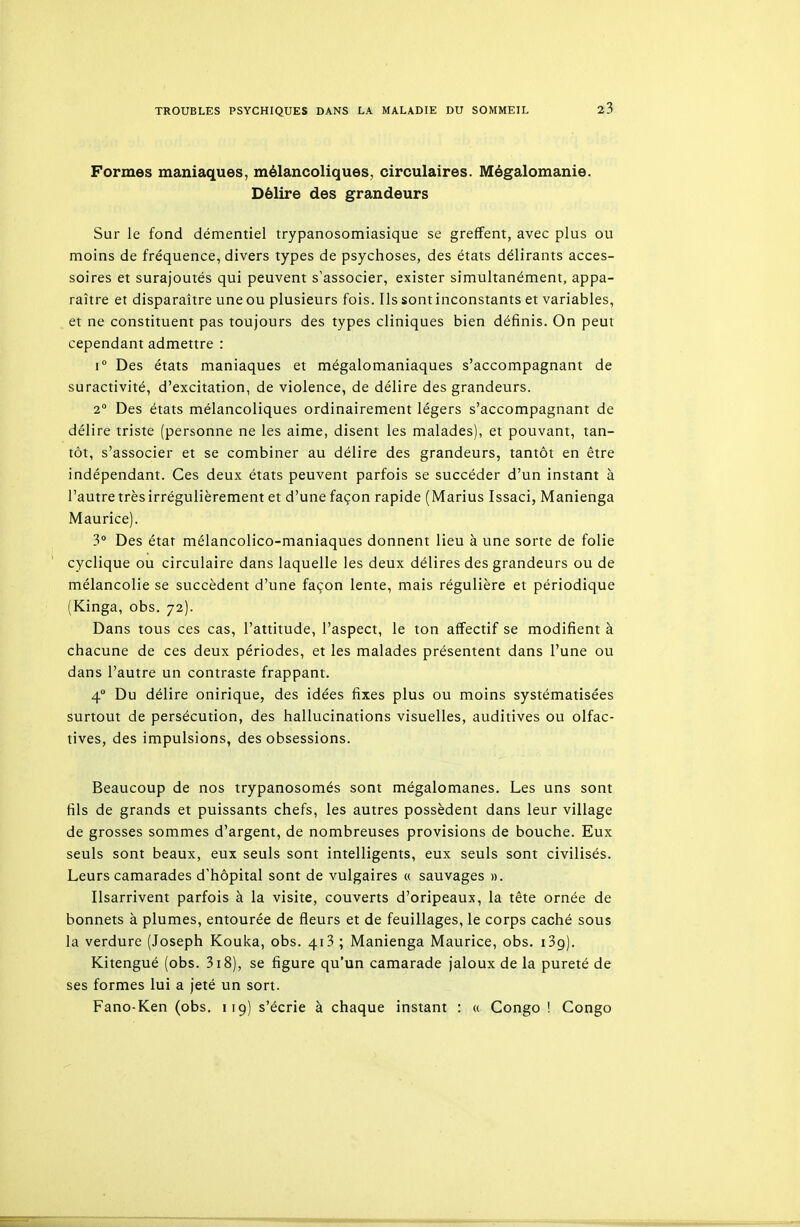 Formes maniaques, mélancoliques, circulaires. Mégalomanie. Délire des grandeurs Sur le fond démentiel trypanosomiasique se greffent, avec plus ou moins de fréquence, divers types de psyciioses, des états délirants acces- soires et surajoutés qui peuvent s'associer, exister simultanément, appa- raître et disparaître une ou plusieurs fois. Ils sont inconstants et variables, et ne constituent pas toujours des types cliniques bien définis. On peut cependant admettre : 1° Des états maniaques et mégalomaniaques s'accompagnant de suractivité, d'excitation, de violence, de délire des grandeurs. 2° Des états mélancoliques ordinairement légers s'accompagnant de délire triste (personne ne les aime, disent les malades), et pouvant, tan- tôt, s'associer et se combiner au délire des grandeurs, tantôt en être indépendant. Ces deux états peuvent parfois se succéder d'un instant à l'autre très irrégulièrement et d'une façon rapide (Marius Issaci, Manienga Maurice). 3 Des état mélancolico-maniaques donnent lieu à une sorte de folie cyclique ou circulaire dans laquelle les deux délires des grandeurs ou de mélancolie se succèdent d'une façon lente, mais régulière et périodique (Kinga, obs. 72). Dans tous ces cas, l'attitude, l'aspect, le ton affectif se modifient à chacune de ces deux périodes, et les malades présentent dans l'une ou dans l'autre un contraste frappant. 4° Du délire onirique, des idées fixes plus ou moins systématisées surtout de persécution, des hallucinations visuelles, auditives ou olfac- tives, des impulsions, des obsessions. Beaucoup de nos trypanosomés sont mégalomanes. Les uns sont fils de grands et puissants chefs, les autres possèdent dans leur village de grosses sommes d'argent, de nombreuses provisions de bouche. Eux seuls sont beaux, eux seuls sont intelligents, eux seuls sont civilisés. Leurs camarades d'hôpital sont de vulgaires « sauvages ». Ilsarrivent parfois à la visite, couverts d'oripeaux, la tête ornée de bonnets à plumes, entourée de fleurs et de feuillages, le corps caché sous la verdure (Joseph Kouka, obs. 413 ; Manienga Maurice, obs. i3g). Kitengué (obs. 318), se figure qu'un camarade jaloux de la pureté de ses formes lui a jeté un sort. Fano-Ken (obs. 119) s'écrie à chaque instant : « Congo ! Congo