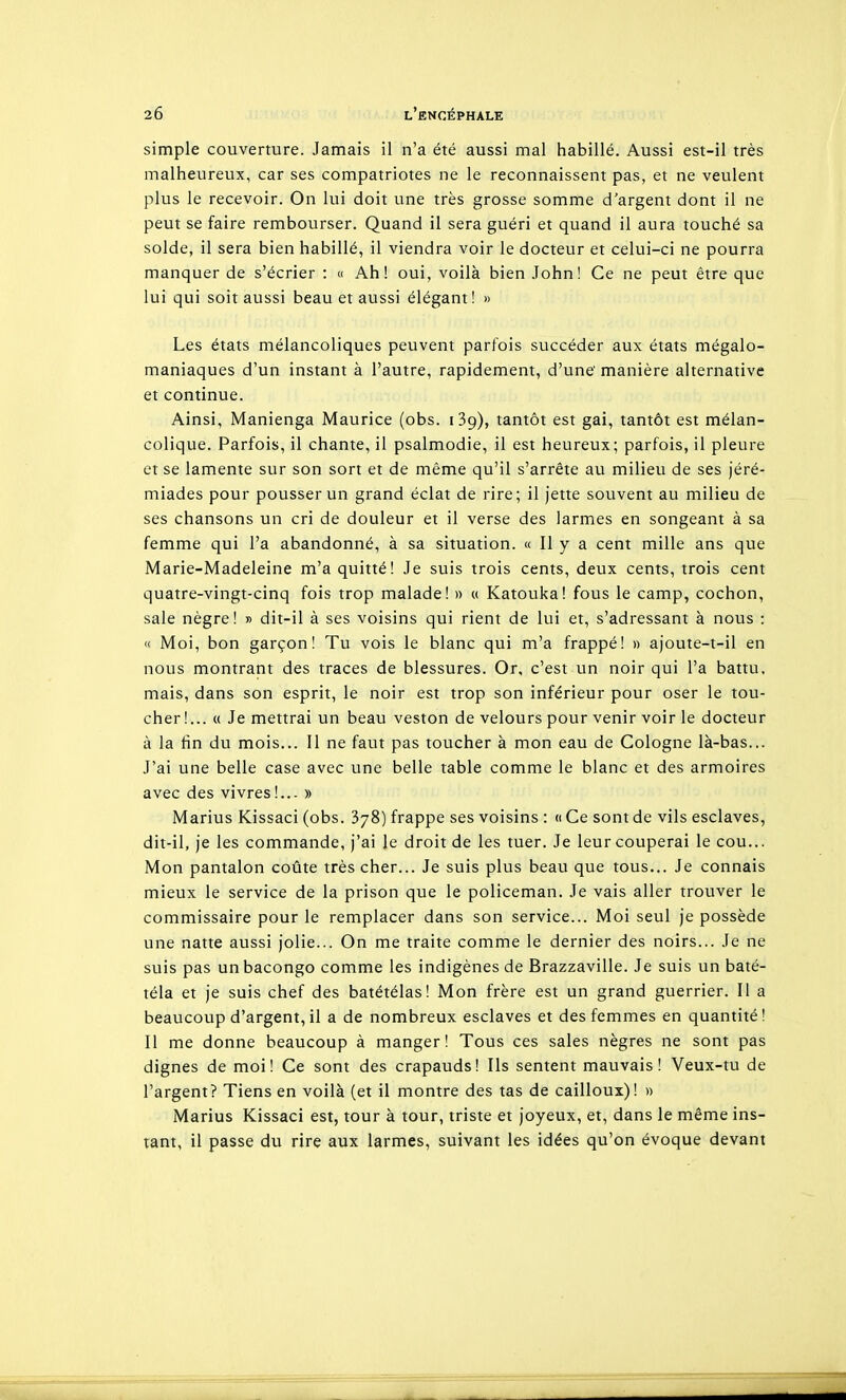 simple couverture. Jamais il n'a été aussi mal habillé. Aussi est-il très malheureux, car ses compatriotes ne le reconnaissent pas, et ne veulent plus le recevoir. On lui doit une très grosse somme d'argent dont il ne peut se faire rembourser. Quand il sera guéri et quand il aura touché sa solde, il sera bien habillé, il viendra voir le docteur et celui-ci ne pourra manquer de s'écrier : « Ah! oui, voilà bien John! Ce ne peut être que lui qui soit aussi beau et aussi élégant! » Les états mélancoliques peuvent parfois succéder aux états mégalo- maniaques d'un instant à l'autre, rapidement, d'une' manière alternative et continue. Ainsi, Manienga Maurice (obs. i3g), tantôt est gai, tantôt est mélan- colique. Parfois, il chante, il psalmodie, il est heureux; parfois, il pleure et se lamente sur son sort et de même qu'il s'arrête au milieu de ses jéré- miades pour pousser un grand éclat de rire; il jette souvent au milieu de ses chansons un cri de douleur et il verse des larmes en songeant à sa femme qui l'a abandonné, à sa situation. « Il y a cent mille ans que Marie-Madeleine m'a quitté! Je suis trois cents, deux cents, trois cent quatre-vingt-cinq fois trop malade! » « Katouka! fous le camp, cochon, sale nègre! » dit-il à ses voisins qui rient de lui et, s'adressant à nous : « Moi, bon garçon! Tu vois le blanc qui m'a frappé! » ajoute-t-il en nous montrant des traces de blessures. Or, c'est un noir qui l'a battu, mais, dans son esprit, le noir est trop son inférieur pour oser le tou- cher!... « Je mettrai un beau veston de velours pour venir voir le docteur à la hn du mois... Il ne faut pas toucher à mon eau de Cologne là-bas... J'ai une belle case avec une belle table comme le blanc et des armoires avec des vivres!... » Marins Kissaci (obs. 378) frappe ses voisins : « Ce sont de vils esclaves, dit-il, je les commande, j'ai le droit de les tuer. Je leur couperai le cou... Mon pantalon coûte très cher... Je suis plus beau que tous... Je connais mieux le service de la prison que le policeman. Je vais aller trouver le commissaire pour le remplacer dans son service... Moi seul je possède une natte aussi jolie... On me traite comme le dernier des noirs... Je ne suis pas unbacongo comme les indigènes de Brazzaville. Je suis un baté- téla et je suis chef des batétélas! Mon frère est un grand guerrier. Il a beaucoup d'argent, il a de nombreux esclaves et des femmes en quantité! Il me donne beaucoup à manger! Tous ces sales nègres ne sont pas dignes de moi! Ce sont des crapauds! Ils sentent mauvais! Veux-tu de l'argent? Tiens en voilà (et il montre des tas de cailloux)! » Marins Kissaci est, tour à tour, triste et joyeux, et, dans le même ins- tant, il passe du rire aux larmes, suivant les idées qu'on évoque devant