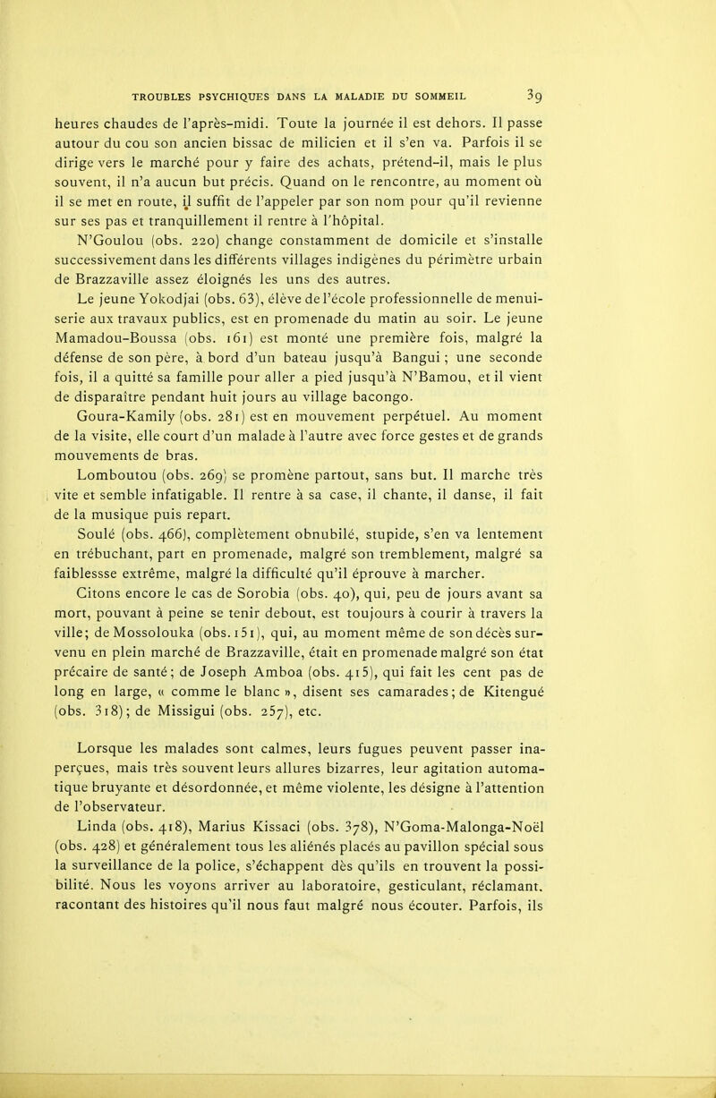 heures chaudes de l'après-midi. Toute la journée il est dehors. Il passe autour du cou son ancien bissac de milicien et il s'en va. Parfois il se dirige vers le marché pour y faire des achats, prétend-il, mais le plus souvent, il n'a aucun but précis. Quand on le rencontre, au moment où il se met en route, il suffit de l'appeler par son nom pour qu'il revienne sur ses pas et tranquillement il rentre à l'hôpital. N'Goulou (obs. 220) change constamment de domicile et s'installe successivement dans les différents villages indigènes du périmètre urbain de Brazzaville assez éloignés les uns des autres. Le jeune Yokodjai (obs. 63), élève de l'école professionnelle de menui- serie aux travaux publics, est en promenade du matin au soir. Le jeune Mamadou-Boussa (obs. i6i) est monté une première fois, malgré la défense de son père, à bord d'un bateau jusqu'à Bangui ; une seconde fois, il a quitté sa famille pour aller a pied jusqu'à N'Bamou, et il vient de disparaître pendant huit jours au village bacongo. Goura-Kamily (obs. 281) est en mouvement perpétuel. Au moment de la visite, elle court d'un malade à l'autre avec force gestes et de grands mouvements de bras. Lomboutou (obs. 269) se promène partout, sans but. Il marche très vite et semble infatigable. Il rentre à sa case, il chante, il danse, il fait de la musique puis repart. Soulé (obs. 466), complètement obnubilé, stupide, s'en va lentement en trébuchant, part en promenade, malgré son tremblement, malgré sa faiblessse extrême, malgré la difficulté qu'il éprouve à marcher. Citons encore le cas de Sorobia (obs. 40), qui, peu de jours avant sa mort, pouvant à peine se tenir debout, est toujours à courir à travers la ville; de Mossolouka (obs. 15i ), qui, au moment même de son décès sur- venu en plein marché de Brazzaville, était en promenade malgré son état précaire de santé; de Joseph Amboa (obs. 415), qui fait les cent pas de long en large, « comme le blanc», disent ses camarades; de Kitengué (obs. 3i8); de Missigui (obs. 257), etc. Lorsque les malades sont calmes, leurs fugues peuvent passer ina- perçues, mais très souvent leurs allures bizarres, leur agitation automa- tique bruyante et désordonnée, et même violente, les désigne à l'attention de l'observateur. Linda (obs. 418), Marins Kissaci (obs. 378), N'Goma-Malonga-Noël (obs. 428) et généralement tous les aliénés placés au pavillon spécial sous la surveillance de la police, s'échappent dès qu'ils en trouvent la possi- bilité. Nous les voyons arriver au laboratoire, gesticulant, réclamant, racontant des histoires qu'il nous faut malgré nous écouter. Parfois, ils