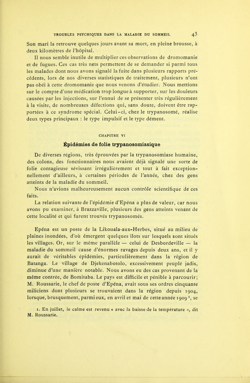 Son mari la retrouve quelques jours avant sa mort, en pleine brousse, à deux kilomètres de l'hôpital. Il nous semble inutile de multiplier ces observations de dromomanie et de fugues. Ces cas très nets permettent de se demander si parmi tous les malades dont nous avons signalé la fuite dans plusieurs rapports pré- cédents, lors de nos diverses statistiques de traitement, plusieurs n'ont pas obéi à cette dromomanie que nous venons d'étudier. Nous mettions sur le compte d'une médication trop longue à supporter, sur les douleurs causées par les injections, sur l'ennui de se présenter très régulièrement à la visite, de nombreuses défections qui, sans doute, doivent être rap- portées à ce syndrome spécial. Celui-ci, chez le trypanosomé, réalise deux types principaux : le type impulsif et le type dément. CHAPITRE VI Épidémies de folie trypanosomiasique De diverses régions, très éprouvées par la trypanosomiase humaine, des colons, des fonctionnaires nous avaient déjà signalé une sorte de folie contagieuse sévissant irrégulièrement et tout à fait exception- nellement d'ailleurs, à certaines périodes de l'année, chez des gens atteints de la maladie du sommeil. Nous n'avions malheureusement aucun contrôle scientifique de ces faits. La relation suivante de l'épidémie d'Epéna a plus de valeur, car nous avons pu examiner, à Brazzaville, plusieurs des gens atteints venant de cette localité et qui furent trouvés trypanosornés. Epéna est un poste de la Likouala-aux-Herbes, situé au milieu de plaines inondées, d'où émergent quelques îlots sur lesquels sont situés les villages. Or, sur le même parallèle — celui de Desbordeville — la maladie du sommeil cause d'énormes ravages depuis deux ans, et il y aurait de véritables épidémies, particulièrement dans la région de Batanga. Le village de Djekenabotolo, excessivement peuplé jadis, diminue d'une manière notable. Nous avons eu des cas provenant de la même contrée, de Bomitaba. Le pays est difficile et pénible à parcourir; M. Roussarie, le chef de poste d'Epéna, avait sous ses ordres cinquante miliciens dont plusieurs se trouvaient dans la région depuis 1904, lorsque, brusquement, parmi eux, en avril et mai de cette année 1909 *, se I. En juillet, le calme est revenu « avec la baisse de la température », dit M. Roussarie.