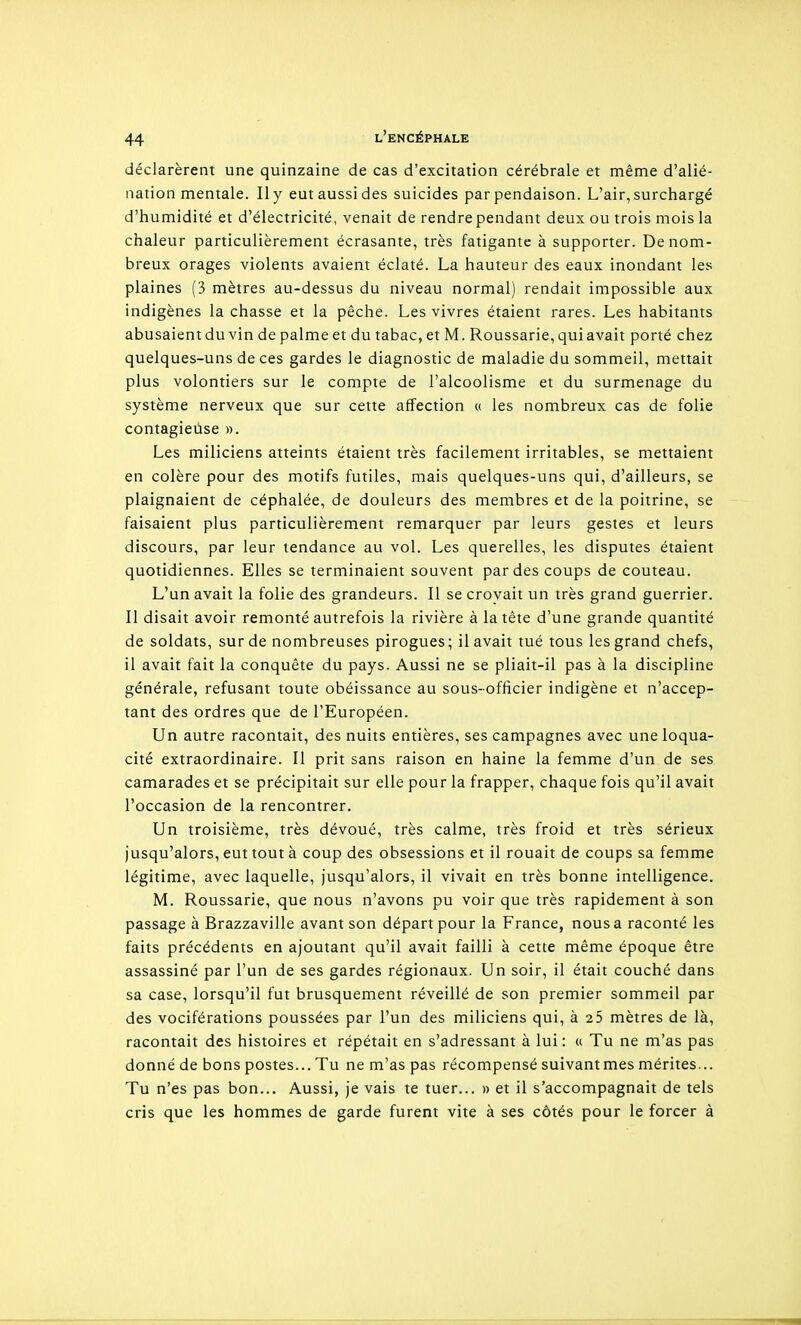 déclarèrent une quinzaine de cas d'excitation cérébrale et même d'alié- nation mentale. Il y eut aussi des suicides par pendaison. L'air, surchargé d'humidité et d'électricité, venait de rendre pendant deux ou trois mois la chaleur particulièrement écrasante, très fatigante à supporter. De nom- breux orages violents avaient éclaté. La hauteur des eaux inondant les plaines (3 mètres au-dessus du niveau normal) rendait impossible aux indigènes la chasse et la pêche. Les vivres étaient rares. Les habitants abusaientduvin de palme et du tabac, et M. Roussarie, quiavait porté chez quelques-uns de ces gardes le diagnostic de maladie du sommeil, mettait plus volontiers sur le compte de l'alcoolisme et du surmenage du système nerveux que sur cette affection « les nombreux cas de folie contagieuse ». Les miliciens atteints étaient très facilement irritables, se mettaient en colère pour des motifs futiles, mais quelques-uns qui, d'ailleurs, se plaignaient de céphalée, de douleurs des membres et de la poitrine, se faisaient plus particulièrement remarquer par leurs gestes et leurs discours, par leur tendance au vol. Les querelles, les disputes étaient quotidiennes. Elles se terminaient souvent par des coups de couteau. L'un avait la folie des grandeurs. Il se croyait un très grand guerrier. Il disait avoir remonté autrefois la rivière à la tête d'une grande quantité de soldats, sur de nombreuses pirogues; il avait tué tous les grand chefs, il avait fait la conquête du pays. Aussi ne se pliait-il pas à la discipline générale, refusant toute obéissance au sous-officier indigène et n'accep- tant des ordres que de l'Européen. Un autre racontait, des nuits entières, ses campagnes avec une loqua- cité extraordinaire. Il prit sans raison en haine la femme d'un de ses camarades et se précipitait sur elle pour la frapper, chaque fois qu'il avait l'occasion de la rencontrer. Un troisième, très dévoué, très calme, très froid et très sérieux jusqu'alors, eut tout à coup des obsessions et il rouait de coups sa femme légitime, avec laquelle, jusqu'alors, il vivait en très bonne intelligence. M. Roussarie, que nous n'avons pu voir que très rapidement à son passage à Brazzaville avant son départ pour la France, nous a raconté les faits précédents en ajoutant qu'il avait failli à cette même époque être assassiné par l'un de ses gardes régionaux. Un soir, il était couché dans sa case, lorsqu'il fut brusquement réveillé de son premier sommeil par des vociférations poussées par l'un des miliciens qui, à 25 mètres de là, racontait des histoires et répétait en s'adressant à lui : « Tu ne m'as pas donné de bons postes... Tu ne m'as pas récompensé suivant mes mérites... Tu n'es pas bon... Aussi, je vais te tuer... » et il s'accompagnait de tels cris que les hommes de garde furent vite à ses côtés pour le forcer à