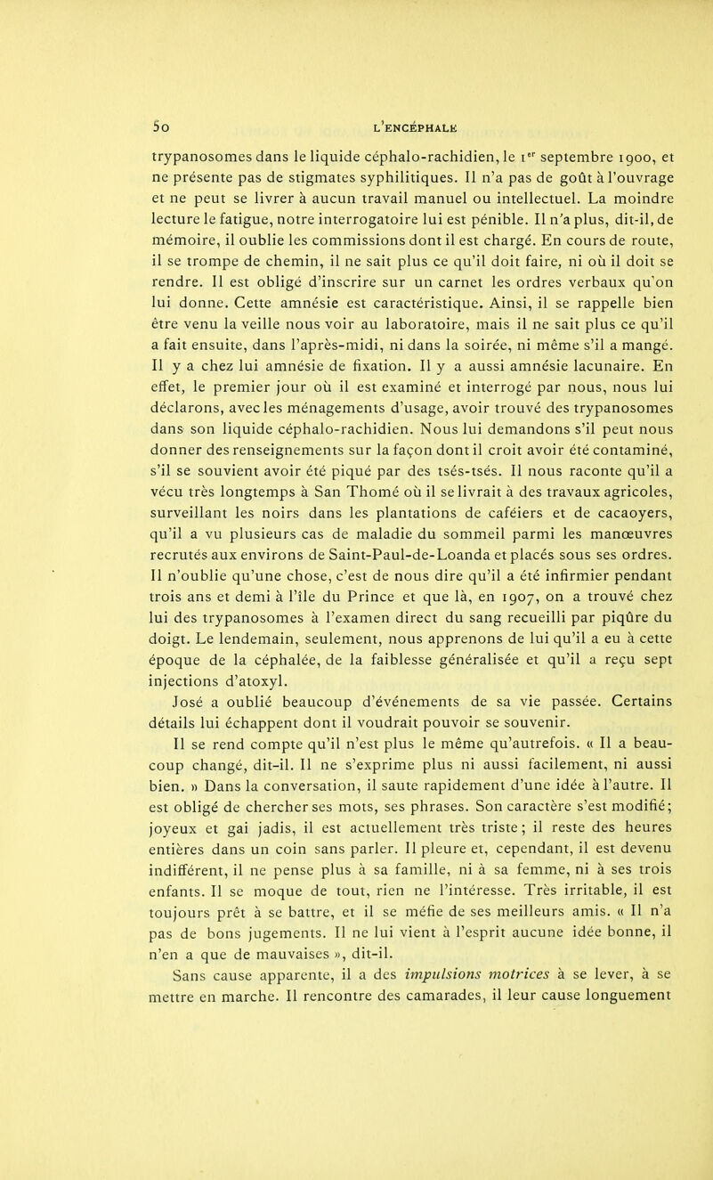 trypanosomes dans le liquide céphalo-rachidien, le septembre 1900, et ne présente pas de stigmates syphilitiques. Il n'a pas de goût à l'ouvrage et ne peut se livrer à aucun travail manuel ou intellectuel. La moindre lecture le fatigue, notre interrogatoire lui est pénible. Il n'a plus, dit-il, de mémoire, il oublie les commissions dont il est chargé. En cours de route, il se trompe de chemin, il ne sait plus ce qu'il doit faire, ni où il doit se rendre. 11 est obligé d'inscrire sur un carnet les ordres verbaux qu'on lui donne. Cette amnésie est caractéristique. Ainsi, il se rappelle bien être venu la veille nous voir au laboratoire, mais il ne sait plus ce qu'il a fait ensuite, dans l'après-midi, ni dans la soirée, ni même s'il a mangé. Il y a chez lui amnésie de fixation. Il y a aussi amnésie lacunaire. En effet, le premier jour où il est examiné et interrogé par nous, nous lui déclarons, avec les ménagements d'usage, avoir trouvé des trypanosomes dans son liquide céphalo-rachidien. Nous lui demandons s'il peut nous donner des renseignements sur la façon dont il croit avoir été contaminé, s'il se souvient avoir été piqué par des tsés-tsés. Il nous raconte qu'il a vécu très longtemps à San Thomé où il se livrait à des travaux agricoles, surveillant les noirs dans les plantations de caféiers et de cacaoyers, qu'il a vu plusieurs cas de maladie du sommeil parmi les manœuvres recrutés aux environs de Saint-Paul-de-Loanda et placés sous ses ordres. Il n'oublie qu'une chose, c'est de nous dire qu'il a été infirmier pendant trois ans et demi à l'île du Prince et que là, en 1907, on a trouvé chez lui des trypanosomes à l'examen direct du sang recueilli par piqûre du doigt. Le lendemain, seulement, nous apprenons de lui qu'il a eu à cette époque de la céphalée, de la faiblesse généralisée et qu'il a reçu sept injections d'atoxyl. José a oublié beaucoup d'événements de sa vie passée. Certains détails lui échappent dont il voudrait pouvoir se souvenir. Il se rend compte qu'il n'est plus le même qu'autrefois, u II a beau- coup changé, dit-il. Il ne s'exprime plus ni aussi facilement, ni aussi bien. » Dans la conversation, il saute rapidement d'une idée à l'autre. Il est obligé de chercher ses mots, ses phrases. Son caractère s'est modifié; joyeux et gai jadis, il est actuellement très triste ; il reste des heures entières dans un coin sans parler. Il pleure et, cependant, il est devenu indifférent, il ne pense plus à sa famille, ni à sa femme, ni à ses trois enfants. Il se moque de tout, rien ne l'intéresse. Très irritable, il est toujours prêt à se battre, et il se méfie de ses meilleurs amis. « Il n'a pas de bons jugements. Il ne lui vient à l'esprit aucune idée bonne, il n'en a que de mauvaises », dit-il. Sans cause apparente, il a des impulsions motrices à se lever, à se mettre en marche. Il rencontre des camarades, il leur cause longuement