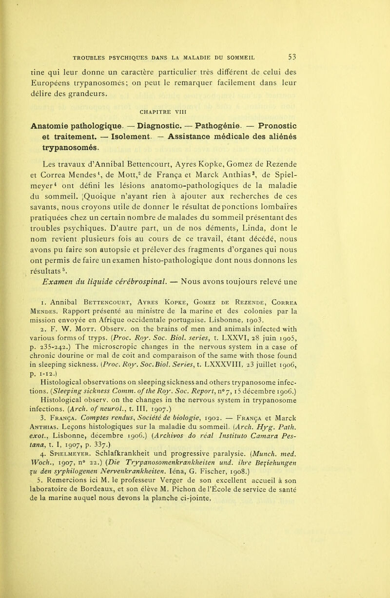 tine qui leur donne un caractère particulier très différent de celui des Européens trypanosomés; on peut le remarquer facilement dans leur délire des grandeurs. CHAPITRE VIII Anatomie pathologique. — Diagnostic. — Pathogénie. — Pronostic et traitement. — Isolement. — Assistance médicale des aliénés trypanosomés. Les travaux d'Annibal Bettencourt, Ayres Kopke, Gomez de Rezende et Gorrea Mendes*, de Mott,^ de França et Marck Anthias', de Spiel- meyer^ ont défini les lésions anatomo-pathologiques de la maladie du sommeil. ^Quoique n'ayant rien à ajouter aux recherches de ces savants, nous croyons utile de donner le résultat de ponctions lombaii-es pratiquées chez un certain nombre de malades du sommeil présentant des troubles psychiques. D'autre part, un de nos déments, Linda, dont le nom revient plusieurs fois au cours de ce travail, étant décédé, nous avons pu faire son autopsie et prélever des fragments d'organes qui nous ont permis de faire un examen histo-pathologique dont nous donnons les résultats ^. Examen du liquide cérébrospinal. — Nous avons toujours relevé une 1. Annibal Bettencourt, Ayres Kopke, Gomez de Rezende, Correa Mendes. Rapport présenté au ministre de la marine et des colonies par la mission envoyée en Afrique occidentale portugaise. Lisbonne, igoS. 2. F. W. MoTT. Observ. on the brains of men and animais infected with various formsof tryps. [Proc. Roy. Soc. Biol. séries, t. LXXVI, 28 juin igoS, p. 235-242.) The microscropic changes in the nervous system in a case of chronic dourine or mal de coit and comparaison of the same with those found in sleeping sickness. (Proc. Roy. Soc.Biol. Séries, t. LXXXVIII, 28 juillet 1906, p. 1-12.) Histological observations on sleeping sickness and others trypanosome infec- tions. {Sleeping sickness Comm. of the Roy. Soc. Report, n'j, i5 décembre 1906.) Histological observ. on the changes in the nervous system in trypanosome infections. [Arch. of neuroL, t. III, 1907.) 3. França. Comptes rendus. Société de biologie, 1902. — França et Marck Anthias. Leçons histologiques sur la maladie du sommeil. [Arcli. Hyg. Path. exot., Lisbonne, décembre 1906.) {Archivas do réal Instituto Camara Pes- tana, t. I, 1907, p. 337.) 4. Spielmeyer. Schiafkrankheit und progressive paralysie. (Munch. rned. Woch., 1907, n 22.) {Die Trypanosomenkrankheiten und. ihre Bepehungen den syphilogenen Nervenkrankheiten. léna, G. Fischer, 1908.) 5. Remercions ici M. le professeur Verger de son excellent accueil à son laboratoire de Bordeaux, et son élève M. Pichon de l'École de service de santé de la marine auquel nous devons la planche ci-jointe.