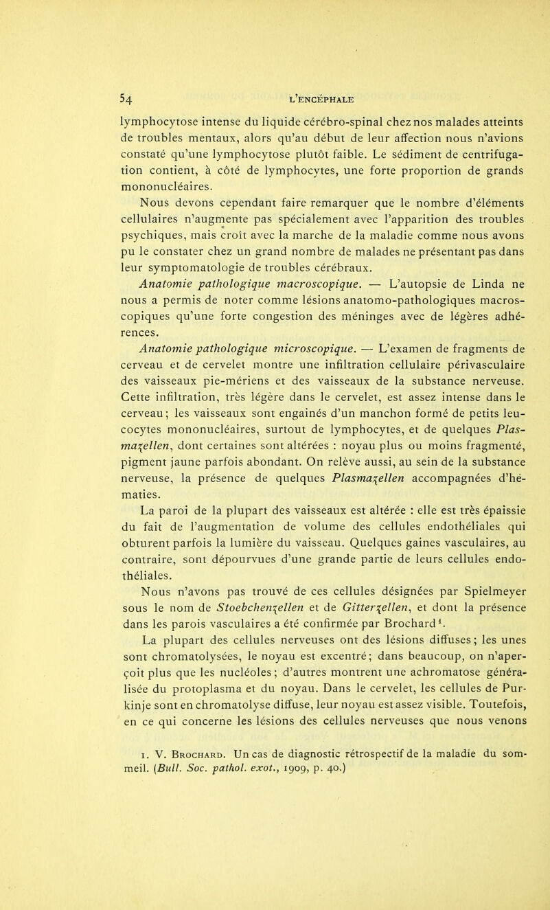 lymphocytose intense du liquide cérébro-spinal chez nos malades atteints de troubles mentaux, alors qu'au début de leur affection nous n'avions constaté qu'une lymphocytose plutôt faible. Le sédiment de centrifuga- tion contient, à côté de lymphocytes, une forte proportion de grands mononucléaires. Nous devons cependant faire remarquer que le nombre d'éléments cellulaires n'augmente pas spécialement avec l'apparition des troubles psychiques, mais croît avec la marche de la maladie comme nous avons pu le constater chez un grand nombre de malades ne présentant pas dans leur symptomatologie de troubles cérébraux. Anatomie pathologique macroscopique. — L'autopsie de Linda ne nous a permis de noter comme lésions anatomo-pathologiques macros- copiques qu'une forte congestion des méninges avec de légères adhé- rences. Anatomie pathologique microscopique. — L'examen de fragments de cerveau et de cervelet montre une infiltration cellulaire périvasculaire des vaisseaux pie-mériens et des vaisseaux de la substance nerveuse. Cette infiltration, très légère dans le cervelet, est assez intense dans le cerveau; les vaisseaux sont engainés d'un manchon formé de petits leu- cocytes mononucléaires, surtout de lymphocytes, et de quelques Plas- ma:(ellen, dont certaines sont altérées : noyau plus ou moins fragmenté, pigment jaune parfois abondant. On relève aussi, au sein de la substance nerveuse, la présence de quelques Plasma^ellen accompagnées d'hé- maties. La paroi de la plupart des vaisseaux est altérée : elle est très épaissie du fait de l'augmentation de volume des cellules endothéliales qui obturent parfois la lumière du vaisseau. Quelques gaines vasculaires, au contraire, sont dépourvues d'une grande partie de leurs cellules endo- théliales. Nous n'avons pas trouvé de ces cellules désignées par Spielmeyer sous le nom de Stoebcheniellen et de Gitter\ellen., et dont la présence dans les parois vasculaires a été confirmée par Brochard*. La plupart des cellules nerveuses ont des lésions diffuses ; les unes sont chromatolysées, le noyau est excentré; dans beaucoup, on n'aper- çoit plus que les nucléoles; d'autres montrent une achromatose généra- lisée du protoplasma et du noyau. Dans le cervelet, les cellules de Pur- kinje sont en chromatolyse diffuse, leur noyau est assez visible. Toutefois, en ce qui concerne les lésions des cellules nerveuses que nous venons I. 'V. Brochard. Un cas de diagnostic rétrospectif de la maladie du som- meil. (Bull. Soc. pathol. exot., 1909, p. 40.)