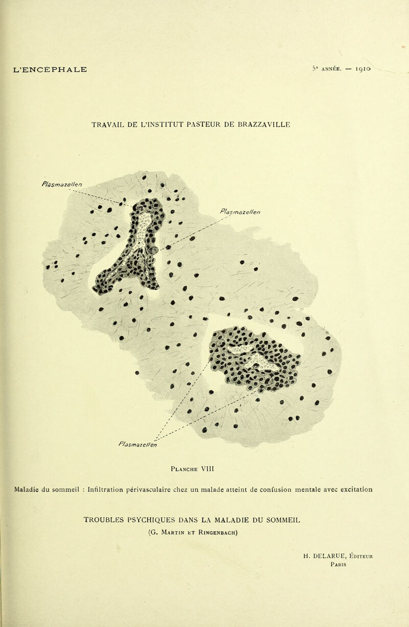 TRAVAIL DE L'INSTITUT PASTEUR DE BRAZZAVILLE Plasmazellen * « ■ • Plasmaze/len 0 P/àsmaze//en Planche VIII Maladie du sommeil : Infiltration périvasculaire chez un malade atteint de confusion mentale avec excitation TROUBLES PSYCHIQUES DANS LA MALADIE DU SOMMEIL (G, Martin et Ringenbach) H. DELARUE, Éditeur Paris