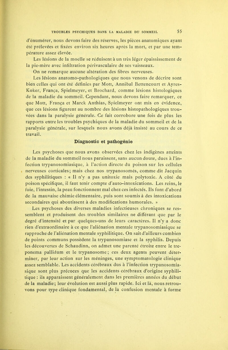 d'énumérer, nous devons faire des réserves, les pièces anatomiques ayant été prélevées et fixées environ six heures après la mort, et par une tem- pérature assez élevée. Les lésions de la moelle se réduisent à un très léger épaississement de la pie-mère avec infiltration périvasculaire de ses vaisseaux. On ne remarque aucune altération des fibres nerveuses. Les lésions anatomo-pathologiques que nous venons de décrire sont bien celles qui ont été définies par Mott, Annibal Bettencourt et Ayres- Koker, França, Spielmeyer, et Brochard, comme lésions histologiques de la maladie du sommeil. Cependant, nous devons faire remarquer, ce que Mott, França et Marck Anthias, Spielmeyer ont mis en évidence, que ces lésions figurent au nombre des lésions histopathologiques trou- vées dans la paralysie générale. Ce fait corrobore une fois de plus les rapports entre les troubles psychiques de la maladie du sommeil et de la paralysie générale, sur lesquels nous avons déjà insisté au cours de ce travail. Diagnostic et pathogénie Les psychoses que nous avons observées chez les indigènes atteints de la maladie du sommeil nous paraissent, sans aucun doute, dues à Pin- fection trypanosomiasique, à l'action directe du poison sur les cellules nerveuses corticales; mais chez nos trypanosomés, comme dit Jacquin des syphilitiques : « Il n'y a pas unitoxie mais polytoxie. A côté du poison spécifique, il faut tenir compte d'auto-intoxications. Les reins, le foie, l'intestin, la peau fonctionnent mal chez ces infectés. Ils font d'abord de la mauvaise chimie élémentaire, puis sont soumis à des intoxications secondaires qui aboutissent à des modifications humorales. » Les psychoses des diverses maladies infectieuses chroniques se res- semblent et produisent des troubles similaires ne différant que par le degré d'intensité et par quelques-uns de leurs caractères. Il n'y a donc rien d'extraordinaire à ce que l'aliénation mentale trypanosomiasique se rapproche de l'aliénation mentale syphilitique. On sait d'ailleurs combien de points communs possèdent la trypanosomiase et la syphilis. Depuis les découvertes de Schaudinn, on admet une parenté étroite entre le tre- ponema pallidum et le trypanosome ; ces deux agents peuvent déter- miner, par leur action sur les méninges, une symptomatologie clinique assez semblable. Les accidents cérébraux dus à l'infection trypanosomia- sique sont plus précoces que les accidents cérébraux d'origine syphili- tique : ils apparaissent généralement dans les premières années du début de la maladie; leur évolution est aussi plus rapide. Ici et là, nous retrou- vons pour type clinique fondamental, de la confusion mentale à forme