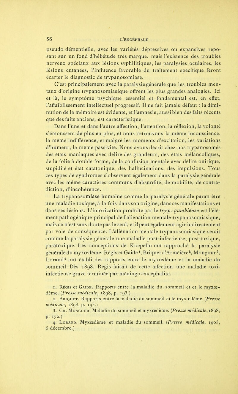 pseudo démentielle, avec les variétés dépressives ou expansives repo- sant sur un fond d'hébétude très marqué, mais l'existence des troubles nerveux spéciaux aux lésions syphilitiques, les paralysies oculaires, les lésions cutanées, l'influence favorable du traitement spécifique feront écarter le diagnostic de trypanosomiase. C'est principalement avec la paralysie générale que les troubles men- taux d'origine trypanosomiasique offrent les plus grandes analogies. Ici et là, le symptôme psychique essentiel et fondamental est, en effet, l'affaiblissement intellectuel progressif. Il ne fait jamais défaut : la dimi- nution de la mémoire est évidente, et l'amnésie, aussi bien des faits récents que des faits anciens, est caractéristique. Dans l'une et dans l'autre affection, l'attention, la réflexion, la volonté s'émoussent de plus en plus, et nous retrouvons la même inconscience, la même indifférence, et malgré les moments d'excitation, les variations d'humeur, la même passivité. Nous avons décrit chez nos trypanosomés des états maniaques avec délire des grandeurs, des états mélancoliques, de la folie à double forme, de la confusion mentale avec délire onirique, stupidité et état catatonique, des hallucinations, des impulsions. Tous ces types de syndromes s'observent également dans la paralysie générale avec les même caractères communs d'absurdité, de mobilité, de contra- diction, d'incohérence. La trypanosomiase humaine comme la paralysie générale paraît être une maladie toxique, à la fois dans son origine, dans ses manifestations et dans ses lésions. L'intoxication produite par le tryp. gambiense est l'élé- ment pathogénique principal de l'aliénation mentale trypanosomiasique, mais ce n'est sans doute pas le seul, et ilpeut également agir indirectement par voie de conséquence. L'aliénation mentale trypanosomiasique serait comme la paralysie générale une maladie post-infectieuse, post-toxique, paratoxique. Les conceptions de Kraepelin ont rapproché la paralysie générale du myxœdème. Régis et Gaide Briquet d'Arméière^, Mongour ^, Lorand* ont établi des rapports entre le myxœdème et la maladie du sommeil. Dès 1898, Régis faisait de cette affection une maladie toxi- infectieuse grave terminée par méningo-encéphalite. 1. RÉGIS et Gaide. Rapports entre la maladie du sommeil et et le myxœ- dème. {Presse médicale, 1898, p. igS.) 2. Briquet. Rapports entre la maladie du sommeil et le myxœdème. [Presse médicale, 1898, p. igS.) 3. Ch. Mongour. Maladie du sommeil et myxœdème. (Presse médicale, 1898, p. 172.) 4. LoRAND. Myxœdème et maladie du sommeil. [Presse médicale, igoS, 6 décembre.)