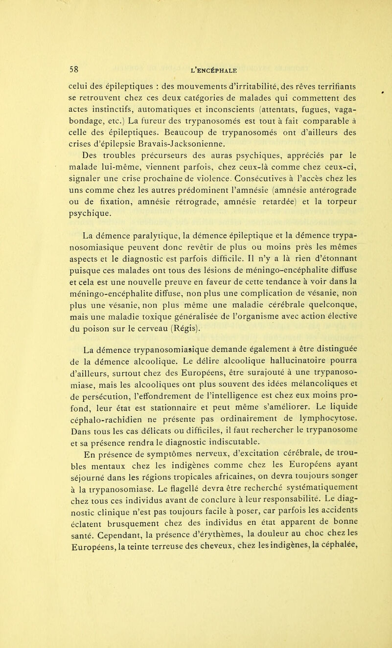 celui des épileptiques : des mouvements d'irritabilité, des rêves terrifiants se retrouvent chez ces deux catégories de malades qui commettent des actes instinctifs, automatiques et inconscients (attentats, fugues, vaga- bondage, etc.) La fureur des trypanosomés est tout à fait comparable à celle des épileptiques. Beaucoup de trypanosomés ont d'ailleurs des crises d'épilepsie Bravais-Jacksonienne. Des troubles précurseurs des auras psychiques, appréciés par le malade lui-même, viennent parfois, chez ceux-là comme chez ceux-ci, signaler une crise prochaine de violence. Consécutives à l'accès chez les uns comme chez les autres prédominent l'amnésie (amnésie antérograde ou de fixation, amnésie rétrograde, amnésie retardée) et la torpeur psychique. La démence paralytique, la démence épileptique et la démence trypa- nosomiasique peuvent donc revêtir de plus ou moins près les mêmes aspects et le diagnostic est parfois difficile. Il n'y a là rien d'étonnant puisque ces malades ont tous des lésions de méningo-encéphalite diffuse et cela est une nouvelle preuve en faveur de cette tendance à voir dans la méningo-encéphalite diffuse, non plus une complication de vésanie, non plus une vésanie, non plus même une maladie cérébrale quelconque, mais une maladie toxique généralisée de l'organisme avec action élective du poison sur le cerveau (Régis). La démence trypanosomiasique demande également à être distinguée de la démence alcoolique. Le délire alcoolique hallucinatoire pourra d'ailleurs, surtout chez des Européens, être surajouté à une trypanoso- miase, mais les alcooliques ont plus souvent des idées mélancoliques et de persécution, l'effondrement de l'intelligence est chez eux moins pro- fond, leur état est stationnaire et peut même s'améliorer. Le liquide céphalo-rachidien ne présente pas ordinairement de lymphocytose. Dans tous les cas délicats ou difficiles, il faut rechercher le trypanosome et sa présence rendra le diagnostic indiscutable. En présence de symptômes nerveux, d'excitation cérébrale, de trou- bles mentaux chez les indigènes comme chez les Européens ayant séjourné dans les régions tropicales africaines, on devra toujours songer à la trypanosomiase. Le flagellé devra être recherché systématiquement chez tous ces individus avant de conclure à leur responsabilité. Le diag- nostic clinique n'est pas toujours facile à poser, car parfois les accidents éclatent brusquement chez des individus en état apparent de bonne santé. Cependant, la présence d'érythèmes, la douleur au choc chez les Européens, la teinte terreuse des cheveux, chez les indigènes, la céphalée,