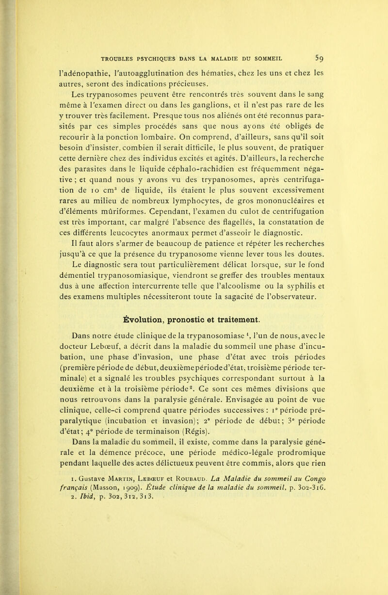 l'adénopathie, l'autoagglutination des hématies, chez les uns et chez les autres, seront des indications précieuses. Les trypanosomes peuvent être rencontrés très souvent dans le sang même à l'examen direct ou dans les ganglions, et il n'est pas rare de les y trouver très facilement. Presque tous nos aliénés ont été reconnus para- sités par ces simples procédés sans que nous ayons été obligés de recourir à la ponction lombaire. On comprend, d'ailleurs, sans qu'il soit besoin d'insister, combien il serait ditticile, le plus souvent, de pratiquer cette dernière chez des individus excités et agités. D'ailleurs, la recherche des parasites dans le liquide céphalo-rachidien est fréquemment néga- tive ; et quand nous y avons vu des trypanosomes, après centrifuga- tion de lo cm' de liquide, ils étaient le plus souvent excessivement rares au milieu de nombreux lymphocytes, de gros mononucléaires et d'éléments mûriformes. Cependant, l'examen du culot de centrifugation est très important, car malgré l'absence des flagellés, la constatation de ces différents leucocytes anormaux permet d'asseoir le diagnostic. II faut alors s'armer de beaucoup de patience et répéter les recherches jusqu'à ce que la présence du trypanosome vienne lever tous les doutes. Le diagnostic sera tout particulièrement délicat lorsque, sur le fond démentiel trypanosomiasique, viendront se greffer des troubles mentaux dus à une affection intercurrente telle que l'alcoolisme ou la syphilis et des examens multiples nécessiteront toute la sagacité de l'observateur. Évolution, pronostic et traitement. Dans notre étude clinique de la trypanosomiase S l'un de nous, avec le docteur Lebœuf, a décrit dans la maladie du sommeil une phase d'incu- bation, une phase d'invasion, une phase d'état avec trois périodes (première période de début, deuxième période d'état, troisième période ter- minale) et a signalé les troubles psychiques correspondant surtout à la deuxième et à la troisième période^. Ce sont ces mêmes divisions que nous retrouvons dans la paralysie générale. Envisagée au point de vue clinique, celle-ci comprend quatre périodes successives : i période pré- paralytique (incubation et invasion); 2° période de début; 3° période d'état; 4° période de terminaison (Régis). Dans la maladie du sommeil, il existe, comme dans la paralysie géné- rale et la démence précoce, une période médico-légale prodromique pendant laquelle des actes délictueux peuvent être commis, alors que rien 1. Gustave Martin, Lebœuf et Roubaud. La Maladie du sommeil au Congo français (Masson, 1909). Étude clinique de la maladie du sommeil, p. 3o2-3i6, 2. Ibid, p. 3o2, 3i2, 3i 3.