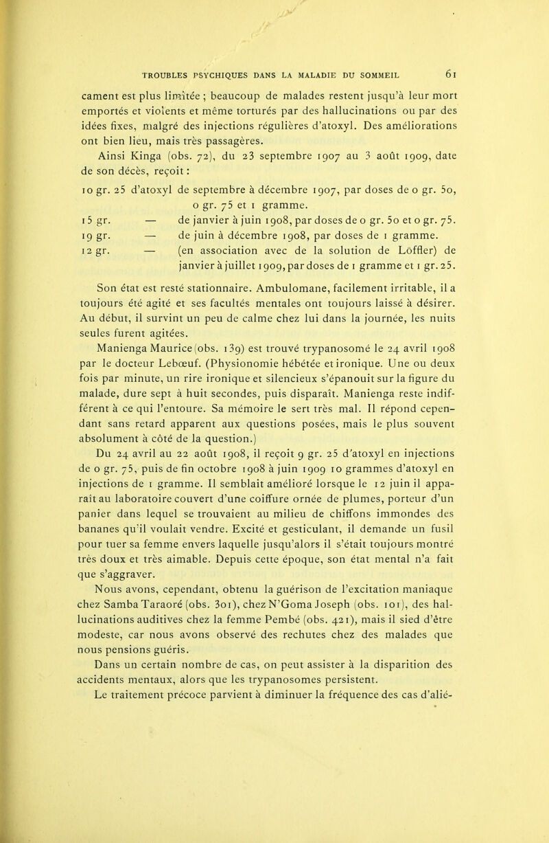 cament est plus limitée ; beaucoup de malades restent jusqu'à leur mort emportés et violents et même torturés par des hallucinations ou par des idées fixes, malgré des injections régulières d'atoxyl. Des améliorations ont bien lieu, mais très passagères. Ainsi Kinga (obs. 72), du 23 septembre 1907 au 3 août 1909, date de son décès, reçoit : 10 gr. 25 d'atoxyl de septembre à décembre 1907, par doses de o gr. 5o, o gr. 75 et I gramme. I 5 gr. — de janvier à juin 1908, par doses de o gr. 5o et o gr. 75. 19 gr. — de juin à décembre 1908, par doses de i gramme. i2gr. — (en association avec de la solution de Lôffler) de janvier à juillet 1909, par doses de i gramme et i gr. 25. Son état est resté stationnaire. Ambulomane, facilement irritable, il a toujours été agité et ses facultés mentales ont toujours laissé à désirer. Au début, il survint un peu de calme chez lui dans la journée, les nuits seules furent agitées. Manienga Maurice (obs. 139) est trouvé trypanosomé le 24 avril 1908 par le docteur Lebœuf. (Physionomie hébétée et ironique. Une ou deux fois par minute, un rire ironique et silencieux s'épanouit sur la figure du malade, dure sept à huit secondes, puis disparaît. Manienga reste indif- férent à ce qui l'entoure. Sa mémoire le sert très mal. Il répond cepen- dant sans retard apparent aux questions posées, mais le plus souvent absolument à côté de la question.) Du 24 avril au 22 août 1908, il reçoit 9 gr. 25 d'atoxyl en injections de o gr. 75, puis de fin octobre 1908 à juin 1909 10 grammes d'atoxyl en injections de i gramme. Il semblait amélioré lorsque le 12 juin il appa- raît au laboratoire couvert d'une coiffure ornée de plumes, porteur d'un panier dans lequel se trouvaient au milieu de chiffons immondes des bananes qu'il voulait vendre. Excité et gesticulant, il demande un fusil pour tuer sa femme envers laquelle jusqu'alors il s'était toujours montré très doux et très aimable. Depuis cette époque, son état mental n'a fait que s'aggraver. Nous avons, cependant, obtenu la guérison de l'excitation maniaque chez Samba Taraoré (obs. 3oi), chezN'Goma Joseph (obs. loi), des hal- lucinations auditives chez la femme Pembé (obs. 421), mais il sied d'être modeste, car nous avons observé des rechutes chez des malades que nous pensions guéris. Dans un certain nombre de cas, on peut assister à la disparition des accidents mentaux, alors que les trypanosomes persistent. Le traitement précoce parvient à diminuer la fréquence des cas d'alié-