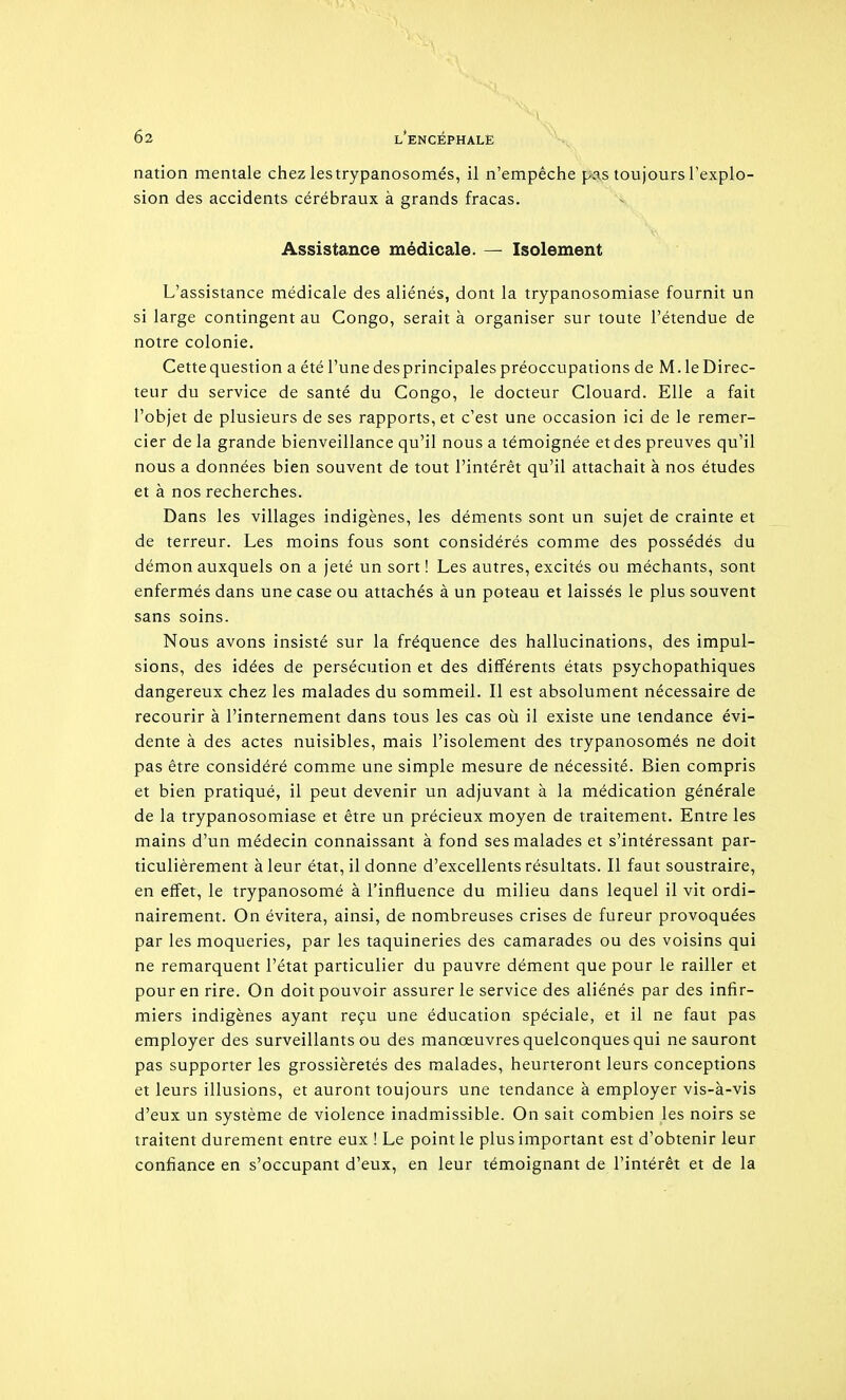 nation mentale chez les trypanosomés, il n'empêche pas toujours l'explo- sion des accidents cérébraux à grands fracas. Assistance médicale. — Isolement L'assistance médicale des aliénés, dont la trypanosomiase fournit un si large contingent au Congo, serait à organiser sur toute l'étendue de notre colonie. Cette question a été l'une desprincipales préoccupations de M. le Direc- teur du service de santé du Congo, le docteur Clouard. Elle a fait l'objet de plusieurs de ses rapports, et c'est une occasion ici de le remer- cier de la grande bienveillance qu'il nous a témoignée et des preuves qu'il nous a données bien souvent de tout l'intérêt qu'il attachait à nos études et à nos recherches. Dans les villages indigènes, les déments sont un sujet de crainte et de terreur. Les moins fous sont considérés comme des possédés du démon auxquels on a jeté un sort ! Les autres, excités ou méchants, sont enfermés dans une case ou attachés à un poteau et laissés le plus souvent sans soins. Nous avons insisté sur la fréquence des hallucinations, des impul- sions, des idées de persécution et des différents états psychopathiques dangereux chez les malades du sommeil. Il est absolument nécessaire de recourir à l'internement dans tous les cas où il existe une tendance évi- dente à des actes nuisibles, mais l'isolement des trypanosomés ne doit pas être considéré comme une simple mesure de nécessité. Bien compris et bien pratiqué, il peut devenir un adjuvant à la médication générale de la trypanosomiase et être un précieux moyen de traitement. Entre les mains d'un médecin connaissant à fond ses malades et s'intéressant par- ticulièrement à leur état, il donne d'excellents résultats. Il faut soustraire, en effet, le trypanosomé à l'influence du milieu dans lequel il vit ordi- nairement. On évitera, ainsi, de nombreuses crises de fureur provoquées par les moqueries, par les taquineries des camarades ou des voisins qui ne remarquent l'état particulier du pauvre dément que pour le railler et pour en rire. On doit pouvoir assurer le service des aliénés par des infir- miers indigènes ayant reçu une éducation spéciale, et il ne faut pas employer des surveillants ou des manœuvres quelconques qui ne sauront pas supporter les grossièretés des malades, heurteront leurs conceptions et leurs illusions, et auront toujours une tendance à employer vis-à-vis d'eux un système de violence inadmissible. On sait combien les noirs se traitent durement entre eux ! Le point le plus important est d'obtenir leur confiance en s'occupant d'eux, en leur témoignant de l'intérêt et de la