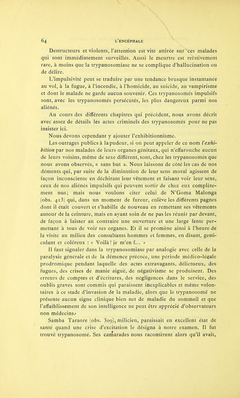 Destructeurs et violents, l'attention est vite attirée sur'ces malades qui sont immédiatement surveillés. Aussi le meurtre est relativement rare, à moins que la trypanosomiase ne se complique d'hallucination ou de délire. L'impulsivité peut se traduire par une tendance brusque instantanée au vol, à la fugue, à l'incendie, à l'homicide, au suicide, au vampirisme et dont le malade ne garde aucun souvenir. Ces trypanosomés impulsifs sont, avec les trypanosomés persécutés, les plus dangereux parmi nos aliénés. Au cours des différents chapitres qui précèdent, nous avons décrit avec assez de détails les actes criminels des trypanosomés pour ne pas insister ici. Nous devons cependant y ajouter l'exhibitionnisme. Les outrages publics à la pudeur, si on peut appeler de ce nom Vexhi- bition par nos malades de leurs organes génitaux, qui n'effarouche aucun de leurs voisins, même de sexe différent, sont, chez les trypanosomés que nous avons observés, « sans but ». Nous laissons de côté les cas de nos déments qui, par suite de la diminution de leur sens moral agissent de façon inconsciente en déchirant leur vêtement et faisant voir leur sexe, ceux de nos aliénés impulsifs qui peuvent sortir de chez eux complète- ment nus; mais nous voulons citer celui de N'Goma Malonga (obs. 413) qui, dans un moment de fureur, enlève les différents pagnes dont il était couvert et s'habille de nouveau en remettant ses vêtements autour de la ceinture, mais en ayant soin de ne pas les réunir par devant, de façon à laisser au contraire une ouverture et une large fente per- mettant à tous de voir ses organes. Et il se promène ainsi à l'heure de la visite au milieu des consultants hommes et femmes, en disant, gesti- culant et coléreux : « Voilà! je m'en f... » Il faut signaler dans la trypanosomiase par analogie avec celle de la paralysie générale et de la démence précoce, une période médico-légale prodromique pendant laquelle des actes extravagants, délictueux, des fugues, des crises de manie aiguë, de négativisme se produisent. Des erreurs de comptes et d'écritures, des négligences dans le service, des oublis graves sont commis qui paraissent inexplicables et même volon- taires à ce stade d'invasion de la maladie, alors que le trypanosomé ne présente aucun signe clinique bien net de maladie du sommeil et que l'affaiblissement de son intelligence ne peut être apprécié d'observateurs non médecins.' Samba Taraore (obs. Sog), milicien, paraissait en excellent état de santé quand une crise d'excitation le désigna à notre examen. Il fut trouvé trypanosomé. Ses camarades nous racontèrent alors qu'il avait,
