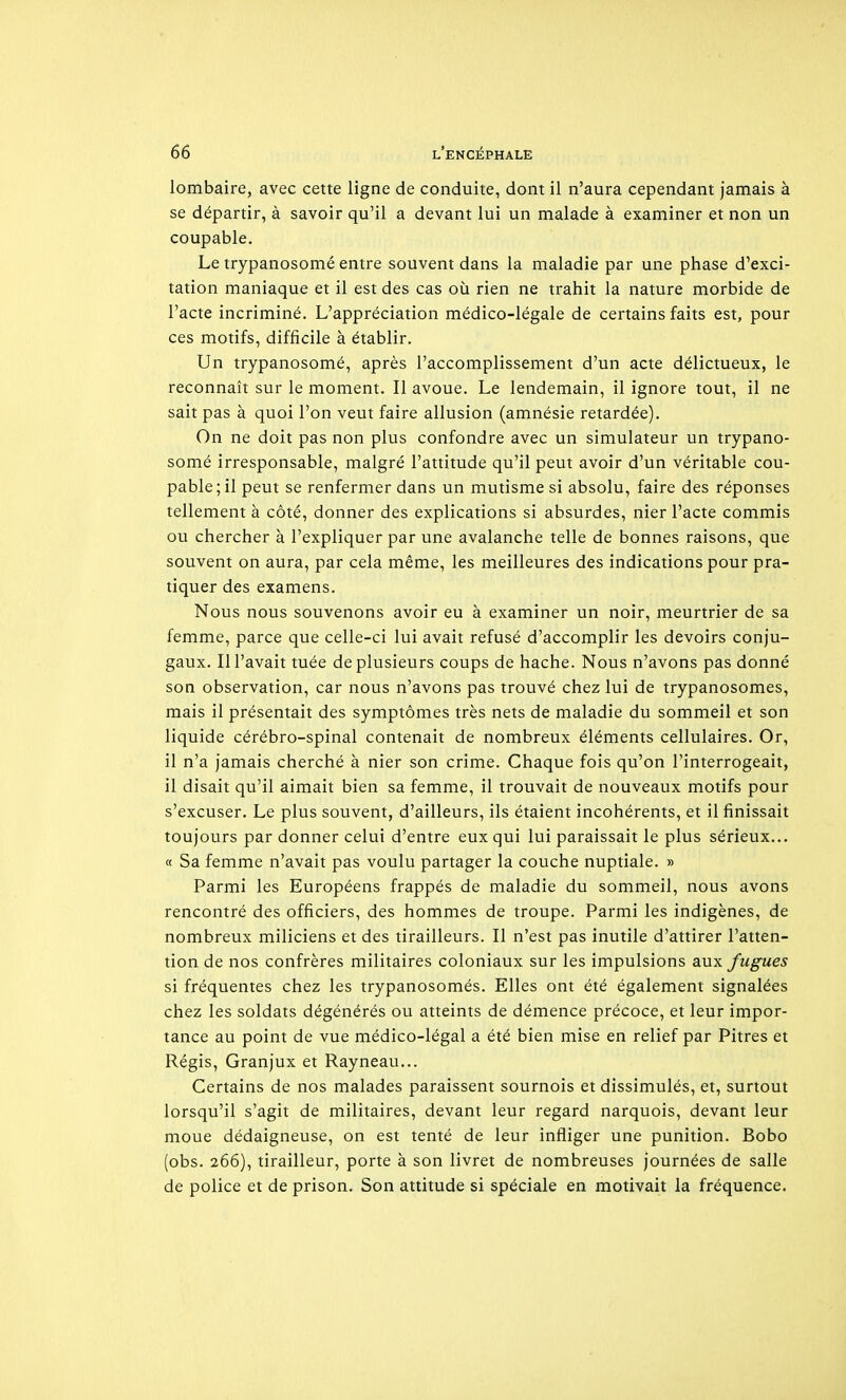 lombaire, avec cette ligne de conduite, dont il n'aura cependant jamais à se départir, à savoir qu'il a devant lui un malade à examiner et non un coupable. Le trypanosomé entre souvent dans la maladie par une phase d'exci- tation maniaque et il est des cas où rien ne trahit la nature morbide de l'acte incriminé. L'appréciation médico-légale de certains faits est, pour ces motifs, difficile à établir. Un trypanosomé, après l'accomplissement d'un acte délictueux, le reconnaît sur le moment. Il avoue. Le lendemain, il ignore tout, il ne sait pas à quoi l'on veut faire allusion (amnésie retardée). On ne doit pas non plus confondre avec un simulateur un trypano- somé irresponsable, malgré l'attitude qu'il peut avoir d'un véritable cou- pable ; il peut se renfermer dans un mutisme si absolu, faire des réponses tellement à côté, donner des explications si absurdes, nier l'acte commis ou chercher à l'expliquer par une avalanche telle de bonnes raisons, que souvent on aura, par cela même, les meilleures des indications pour pra- tiquer des examens. Nous nous souvenons avoir eu à examiner un noir, meurtrier de sa femme, parce que celle-ci lui avait refusé d'accomplir les devoirs conju- gaux, m'avait tuée de plusieurs coups de hache. Nous n'avons pas donné son observation, car nous n'avons pas trouvé chez lui de trypanosomes, mais il présentait des symptômes très nets de maladie du sommeil et son liquide cérébro-spinal contenait de nombreux éléments cellulaires. Or, il n'a jamais cherché à nier son crime. Chaque fois qu'on l'interrogeait, il disait qu'il aimait bien sa femme, il trouvait de nouveaux motifs pour s'excuser. Le plus souvent, d'ailleurs, ils étaient incohérents, et il finissait toujours par donner celui d'entre eux qui lui paraissait le plus sérieux... a Sa femme n'avait pas voulu partager la couche nuptiale. » Parmi les Européens frappés de maladie du sommeil, nous avons rencontré des officiers, des hommes de troupe. Parmi les indigènes, de nombreux miliciens et des tirailleurs. Il n'est pas inutile d'attirer l'atten- tion de nos confrères militaires coloniaux sur les impulsions aux fugues si fréquentes chez les trypanosomés. Elles ont été également signalées chez les soldats dégénérés ou atteints de démence précoce, et leur impor- tance au point de vue médico-légal a été bien mise en relief par Pitres et Régis, Granjux et Rayneau... Certains de nos malades paraissent sournois et dissimulés, et, surtout lorsqu'il s'agit de militaires, devant leur regard narquois, devant leur moue dédaigneuse, on est tenté de leur infliger une punition. Bobo (obs. 266), tirailleur, porte à son livret de nombreuses journées de salle de police et de prison. Son attitude si spéciale en motivait la fréquence.