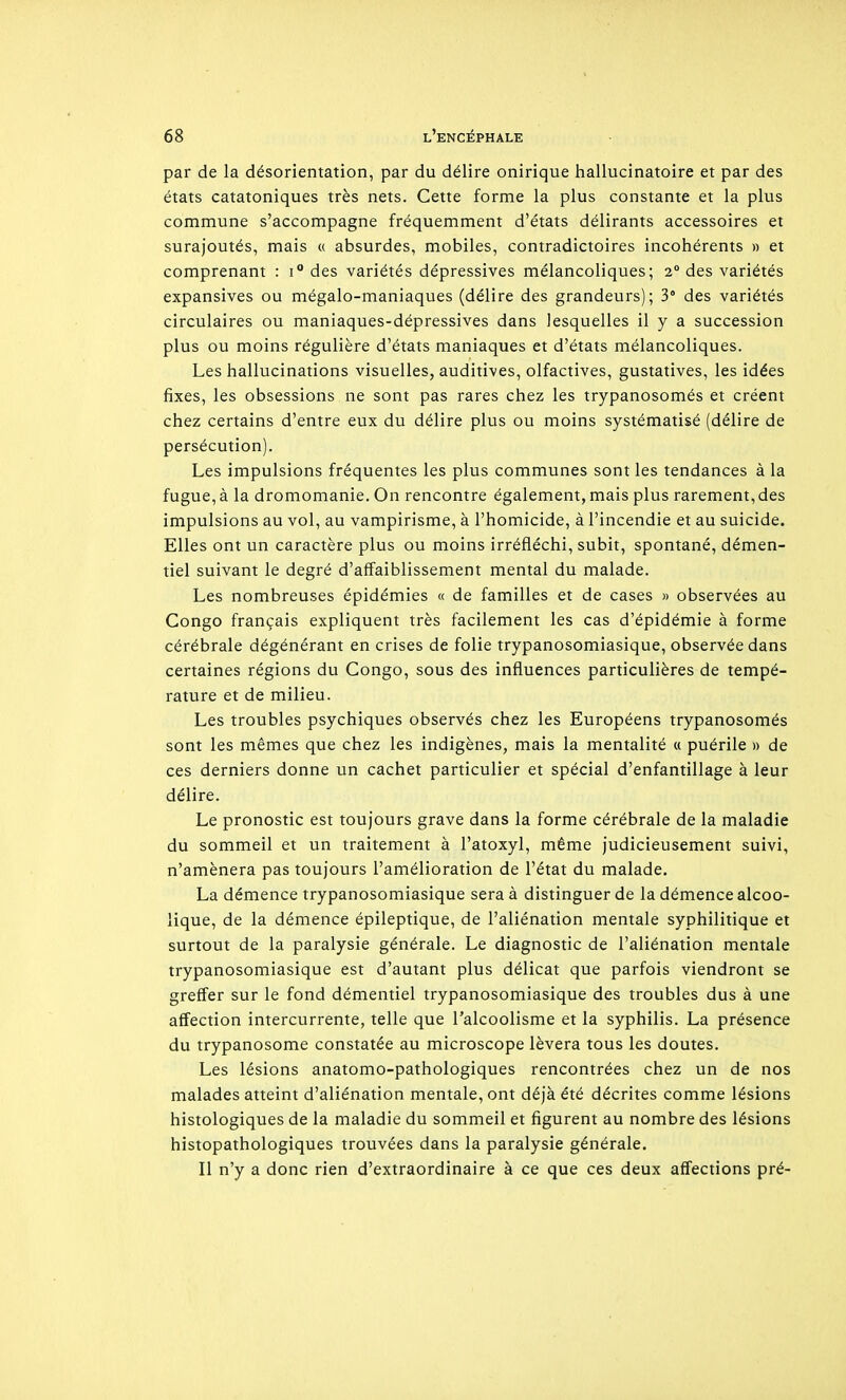par de la désorientation, par du délire onirique hallucinatoire et par des états catatoniques très nets. Cette forme la plus constante et la plus commune s'accompagne fréquemment d'états délirants accessoires et surajoutés, mais « absurdes, mobiles, contradictoires incohérents » et comprenant : i° des variétés dépressives mélancoliques; 2° des variétés expansives ou mégalo-maniaques (délire des grandeurs); 3° des variétés circulaires ou maniaques-dépressives dans lesquelles il y a succession plus ou moins régulière d'états maniaques et d'états mélancoliques. Les hallucinations visuelles, auditives, olfactives, gustatives, les idées fixes, les obsessions ne sont pas rares chez les trypanosomés et créent chez certains d'entre eux du délire plus ou moins systématisé (délire de persécution). Les impulsions fréquentes les plus communes sont les tendances à la fugue, à la dromomanie. On rencontre également, mais plus rarement, des impulsions au vol, au vampirisme, à l'homicide, à l'incendie et au suicide. Elles ont un caractère plus ou moins irréfléchi, subit, spontané, démen- tiel suivant le degré d'affaiblissement mental du malade. Les nombreuses épidémies « de familles et de cases » observées au Congo français expliquent très facilement les cas d'épidémie à forme cérébrale dégénérant en crises de folie trypanosomiasique, observée dans certaines régions du Congo, sous des influences particulières de tempé- rature et de milieu. Les troubles psychiques observés chez les Européens trypanosomés sont les mêmes que chez les indigènes, mais la mentalité « puérile » de ces derniers donne un cachet particulier et spécial d'enfantillage à leur délire. Le pronostic est toujours grave dans la forme cérébrale de la maladie du sommeil et un traitement à l'atoxyl, même judicieusement suivi, n'amènera pas toujours l'amélioration de l'état du malade. La démence trypanosomiasique sera à distinguer de la démence alcoo- lique, de la démence épileptique, de l'aliénation mentale syphilitique et surtout de la paralysie générale. Le diagnostic de l'aliénation mentale trypanosomiasique est d'autant plus délicat que parfois viendront se greffer sur le fond démentiel trypanosomiasique des troubles dus à une affection intercurrente, telle que l'alcoolisme et la syphilis. La présence du trypanosome constatée au microscope lèvera tous les doutes. Les lésions anatomo-pathologiques rencontrées chez un de nos malades atteint d'aliénation mentale, ont déjà été décrites comme lésions histologiques de la maladie du sommeil et figurent au nombre des lésions histopathologiques trouvées dans la paralysie générale. Il n'y a donc rien d'extraordinaire à ce que ces deux affections pré-