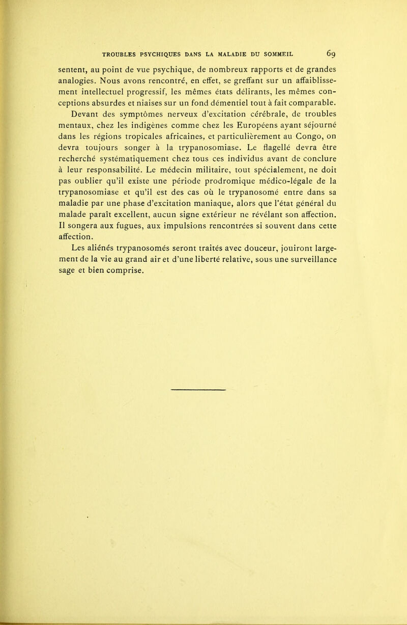 sentent, au point de vue psychique, de nombreux rapports et de grandes analogies. Nous avons rencontré, en effet, se greffant sur un affaiblisse- ment intellectuel progressif, les mêmes états délirants, les mêmes con- ceptions absurdes et niaises sur un fond démentiel tout à fait comparable. Devant des symptômes nerveux d'excitation cérébrale, de troubles mentaux, chez les indigènes comme chez les Européens ayant séjourné dans les régions tropicales africaines, et particulièrement au Congo, on devra toujours songer à la trypanosomiase. Le flagellé devra être recherché systématiquement chez tous ces individus avant de conclure à leur responsabilité. Le médecin militaire, tout spécialement, ne doit pas oublier qu'il existe une période prodromique médico-légale de la trypanosomiase et qu'il est des cas où le trypanosomé entre dans sa maladie par une phase d'excitation maniaque, alors que l'état général du malade paraît excellent, aucun signe extérieur ne révélant son affection. Il songera aux fugues, aux impulsions rencontrées si souvent dans cette affection. Les aliénés trypanosomés seront traités avec douceur, jouiront large- ment de la vie au grand air et d'une liberté relative, sous une surveillance sage et bien comprise.