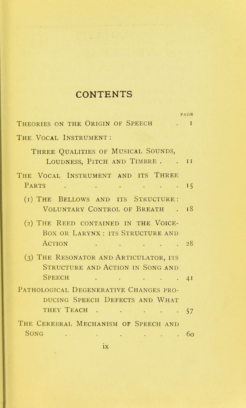 PAGE Theories on the Origin of Speech . i The Vocal Instrument : Three Qualities of Musical Sounds, Loudness, Pitch and Timbre . .11 The Vocal Instrument and its Three Parts . . . ... 15 (1) The Bellows and its Structure: Voluntary Control of Breath . 18 (2) The Reed contained in the Voice- Box or Larynx : its Structure and Action . . ... 28 (3) The Resonator and Articulator, ris Structure and Action in Song and Speech . . ... 41 Pathological Degenerative Changes pro- ducing Speech Defects and What THEY Teach . . ... 57 The Cerebral Mechanism of Speech and Song . . , ... 60