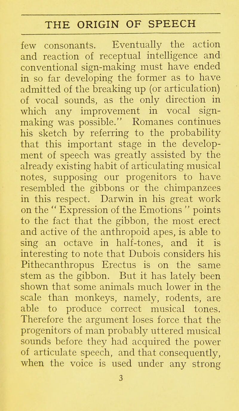 few consonants. Eventually the action and reaction of receptual intelligence and conventional sign-making must have ended in so far developing the former as to have admitted of the breaking up (or articulation) of vocal sounds, as the only direction in which any improvement in vocal sign- making was possible. Romanes continues his sketch by referring to the probability that this important stage in the develop- ment of speech was greatly assisted by the already existing habit of articulating musical notes, supposing our progenitors to have resembled the gibbons or the chimpanzees in this respect. Darwin in his great work on the  Expression of the Emotions  points to the fact that the gibbon, the most erect and active of the anthropoid apes, is able to sing an octave in half-tones, and it is interesting to note that Dubois considers his Pithecanthropus Erectus is on the same stem as the gibbon. But it has lately been shown that some animals much lower in the scale than monkeys, namely, rodents, are able to produce correct musical tones. Therefore the argument loses force that the progenitors of man probably uttered musical sounds before they had acquired the power of articulate speech, and that consequently, when the voice is used under any strong