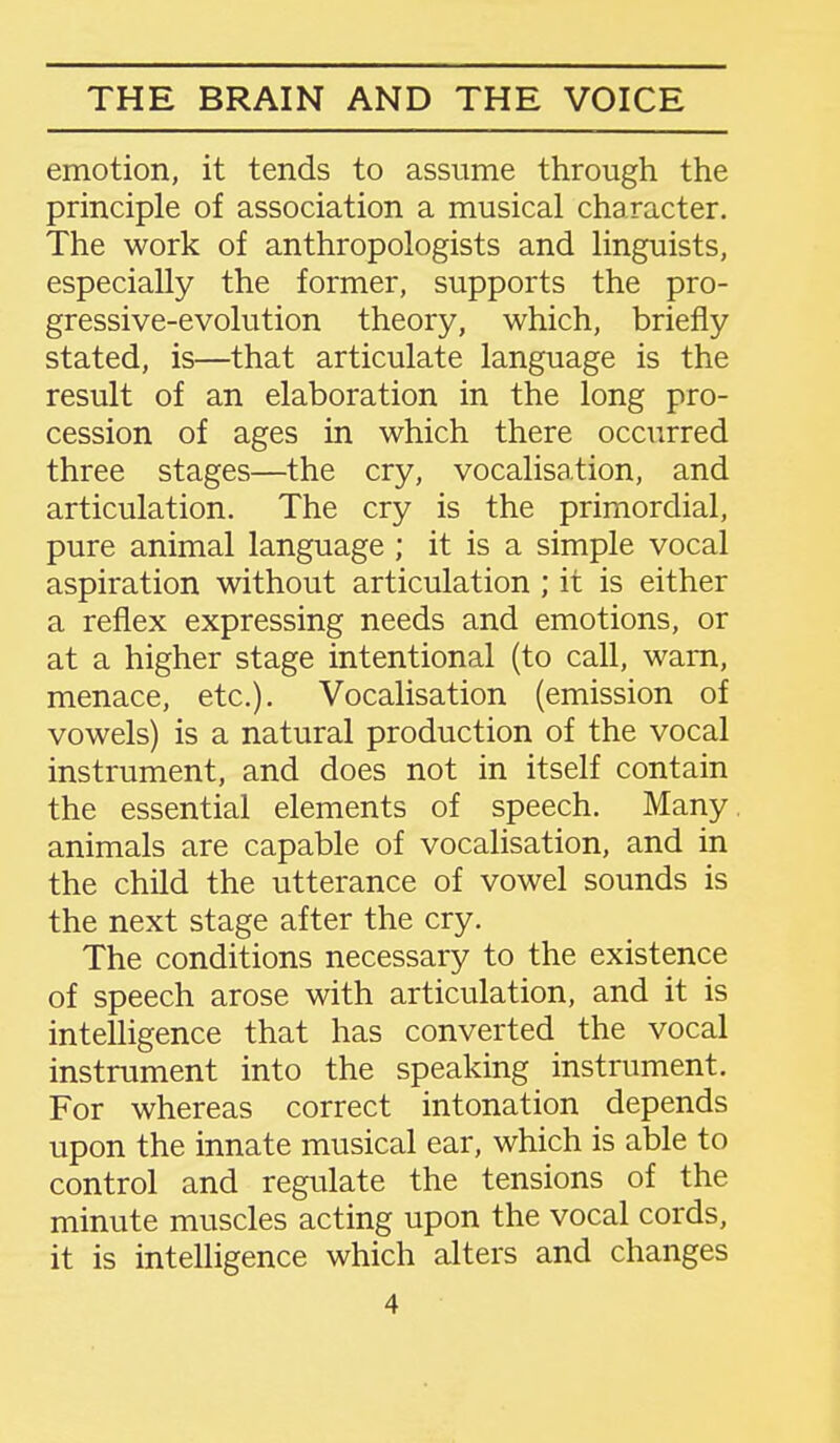 emotion, it tends to assume through the principle of association a musical character. The work of anthropologists and linguists, especially the former, supports the pro- gressive-evolution theory, which, briefly stated, is—that articulate language is the result of an elaboration in the long pro- cession of ages in which there occurred three stages—the cry, vocalisation, and articulation. The cry is the primordial, pure animal language ; it is a simple vocal aspiration without articulation ; it is either a reflex expressing needs and emotions, or at a higher stage intentional (to call, warn, menace, etc.). Vocalisation (emission of vowels) is a natural production of the vocal instrument, and does not in itself contain the essential elements of speech. Many animals are capable of vocalisation, and in the child the utterance of vowel sounds is the next stage after the cry. The conditions necessary to the existence of speech arose with articulation, and it is intelligence that has converted the vocal instrument into the speaking instrument. For whereas correct intonation depends upon the innate musical ear, which is able to control and regulate the tensions of the minute muscles acting upon the vocal cords, it is intelligence which alters and changes