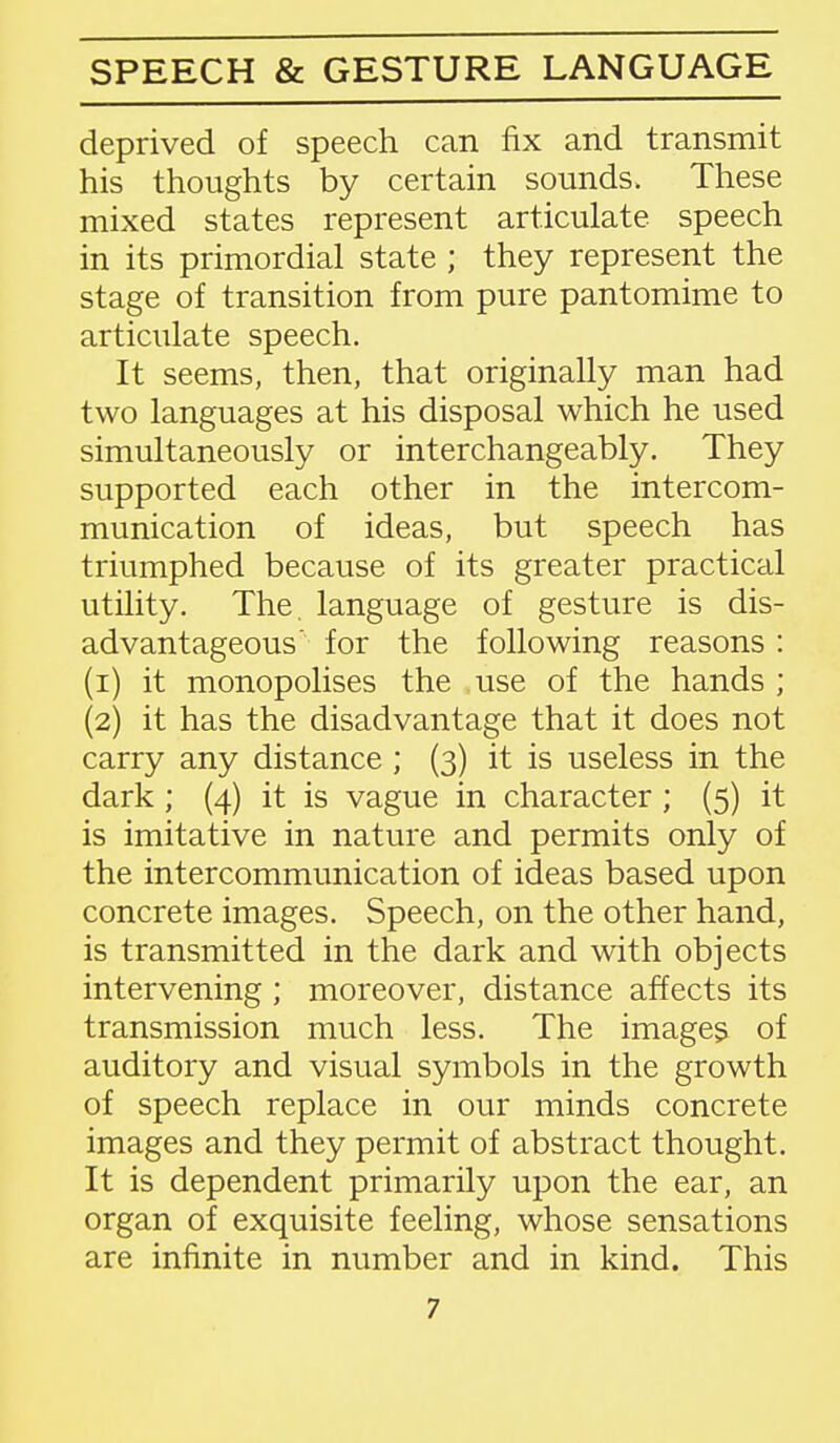 SPEECH & GESTURE LANGUAGE deprived of speech can fix and transmit his thoughts by certain sounds. These mixed states represent articulate speech in its primordial state ; they represent the stage of transition from pure pantomime to articulate speech. It seems, then, that originally man had two languages at his disposal which he used simultaneously or interchangeably. They supported each other in the intercom- munication of ideas, but speech has triumphed because of its greater practical utility. The. language of gesture is dis- advantageous for the following reasons : (1) it monopolises the use of the hands ; (2) it has the disadvantage that it does not carry any distance ; (3) it is useless in the dark; (4) it is vague in character; (5) it is imitative in nature and permits only of the intercommunication of ideas based upon concrete images. Speech, on the other hand, is transmitted in the dark and with objects intervening ; moreover, distance affects its transmission much less. The images of auditory and visual symbols in the growth of speech replace in our minds concrete images and they permit of abstract thought. It is dependent primarily upon the ear, an organ of exquisite feeling, whose sensations are infinite in number and in kind. This