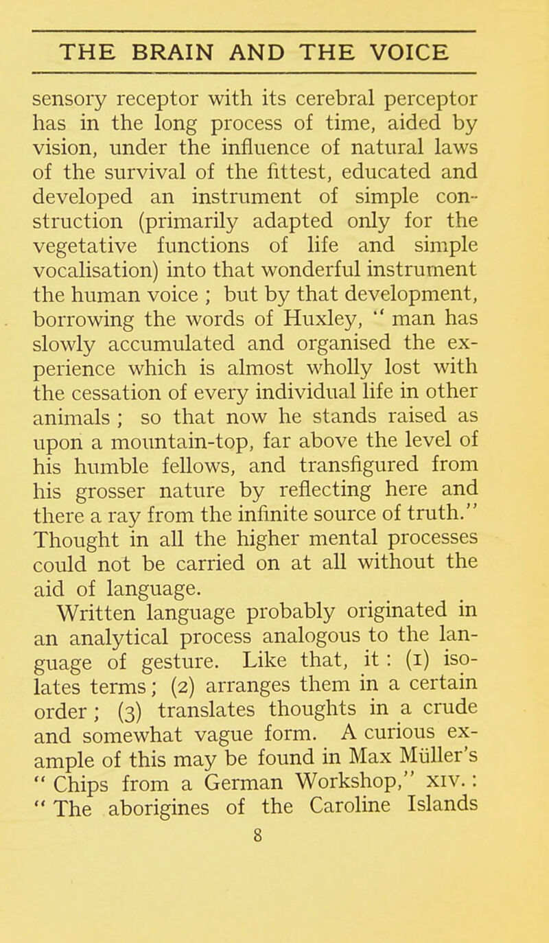 sensory receptor with its cerebral perceptor has in the long process of time, aided by vision, under the influence of natural laws of the survival of the fittest, educated and developed an instrument of simple con- struction (primarily adapted only for the vegetative functions of life and simple vocalisation) into that wonderful instrument the human voice ; but by that development, borrowing the words of Huxley, *' man has slowly accumulated and organised the ex- perience which is almost wholly lost with the cessation of every individual life in other animals ; so that now he stands raised as upon a mountain-top, far above the level of his humble fellows, and transfigured from his grosser nature by reflecting here and there a ray from the infinite source of truth. Thought in all the higher mental processes could not be carried on at all without the aid of language. Written language probably originated in an analytical process analogous to the lan- guage of gesture. Like that, it: (i) iso- lates terms; (2) arranges them in a certain order; (3) translates thoughts in a crude and somewhat vague form. A curious ex- ample of this may be found in Max Miiller's  Chips from a German Workshop, xiv.:  The aborigines of the Caroline Islands