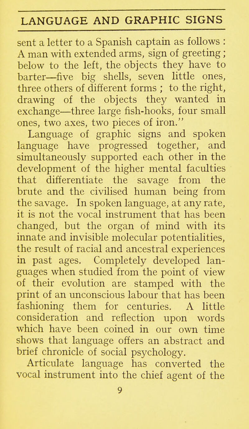 LANGUAGE AND GRAPHIC SIGNS sent a letter to a Spanish captain as follows : A man with extended arms, sign of greeting ; below to the left, the objects they have to barter—five big shells, seven little ones, three others of different forms ; to the right, drawing of the objects they wanted in exchange—three large fish-hooks, four small ones, two axes, two pieces of iron. Language of graphic signs and spoken language have progressed together, and simultaneously supported each other in the development of the higher mental faculties that differentiate the savage from the brute and the civilised human being from the savage. In spoken language, at any rate, it is not the vocal instrument that has been changed, but the organ of mind with its innate and invisible molecular potentialities, the result of racial and ancestral experiences in past ages. Completely developed lan- guages when studied from the point of view of their evolution are stamped with the print of an unconscious labour that has been fashioning them for centuries. A little consideration and reflection upon words which have been coined in our own time shows that language offers an abstract and brief chronicle of social psychology. Articulate language has converted the vocal instrument into the chief agent of the