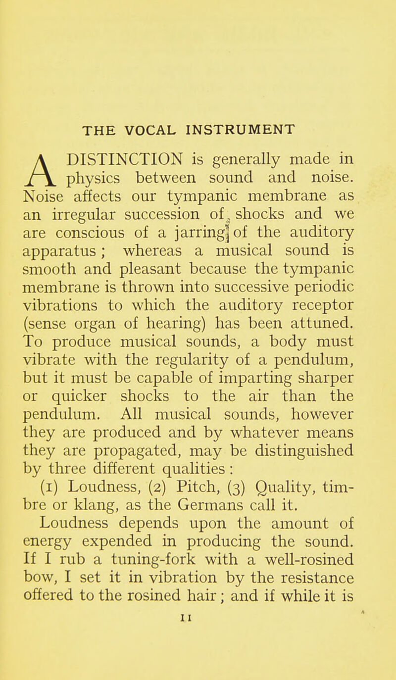 ADISTINCTION is generally made in physics between sound and noise. Noise affects our tympanic membrane as an irregular succession of , shocks and we are conscious of a jarring|of the auditory apparatus; whereas a musical sound is smooth and pleasant because the tympanic membrane is thrown into successive periodic vibrations to which the auditory receptor (sense organ of hearing) has been attuned. To produce musical sounds, a body must vibrate with the regularity of a pendulum, but it must be capable of imparting sharper or quicker shocks to the air than the pendulum. All musical sounds, however they are produced and by whatever means they are propagated, may be distinguished by three different qualities : (i) Loudness, (2) Pitch, (3) Quality, tim- bre or klang, as the Germans call it. Loudness depends upon the amount of energy expended in producing the sound. If I rub a tuning-fork with a well-rosined bow, I set it in vibration by the resistance offered to the rosined hair; and if while it is