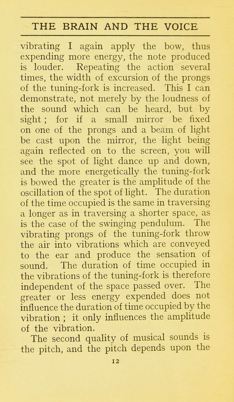 vibrating I again apply the bow, thus expending more energy, the note produced is louder. Repeating the action several times, the width of excursion of the prongs of the tuning-fork is increased. This I can demonstrate, not merely by the loudness of the sound which can be heard, but by sight; for if a small mirror be fixed on one of the prongs and a beam of light be cast upon the mirror, the light being again reflected on to the screen, you will see the spot of light dance up and down, and the more energetically the tuning-fork is bowed the greater is the amplitude of the oscillation of the spot of light. The duration of the time occupied is the same in traversing a longer as in traversing a shorter space, as is the case of the swinging pendulum. The vibrating prongs of the tuning-fork throw the air into vibrations which are conveyed to the ear and produce the sensation of sound. The duration of time occupied in the vibrations of the tuning-fork is therefore independent of the space passed over. The greater or less energy expended does not influence the duration of time occupied by the vibration ; it only influences the amplitude of the vibration. The second quality of musical sounds is the pitch, and the pitch depends upon the