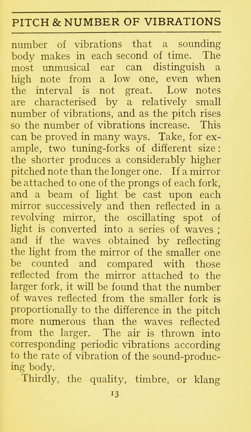 PITCH & NUMBER OF VIBRATIONS number of vibrations that a sounding body makes in each second of time. The most unmusical ear can distinguish a high note from a low one, even when the interval is not great. Low notes are characterised by a relatively small number of vibrations, and as the pitch rises so the number of vibrations increase. This can be proved in many ways. Take, for ex- ample, two tuning-forks of different size: the shorter produces a considerably higher pitched note than the longer one. If a mirror be attached to one of the prongs of each fork, and a beam of light be cast upon each mirror successively and then reflected in a revolving mirror, the oscillating spot of light is converted into a series of waves ; and if the waves obtained by reflecting the light from the mirror of the smaller one be counted and compared with those reflected from the mirror attached to the larger fork, it will be found that the number of waves reflected from the smaller fork is proportionally to the difference in the pitch more numerous than the waves reflected from the larger. The air is thrown into corresponding periodic vibrations according to the rate of vibration of the sound-produc- ing body. Thirdly, the quality, timbre, or klang