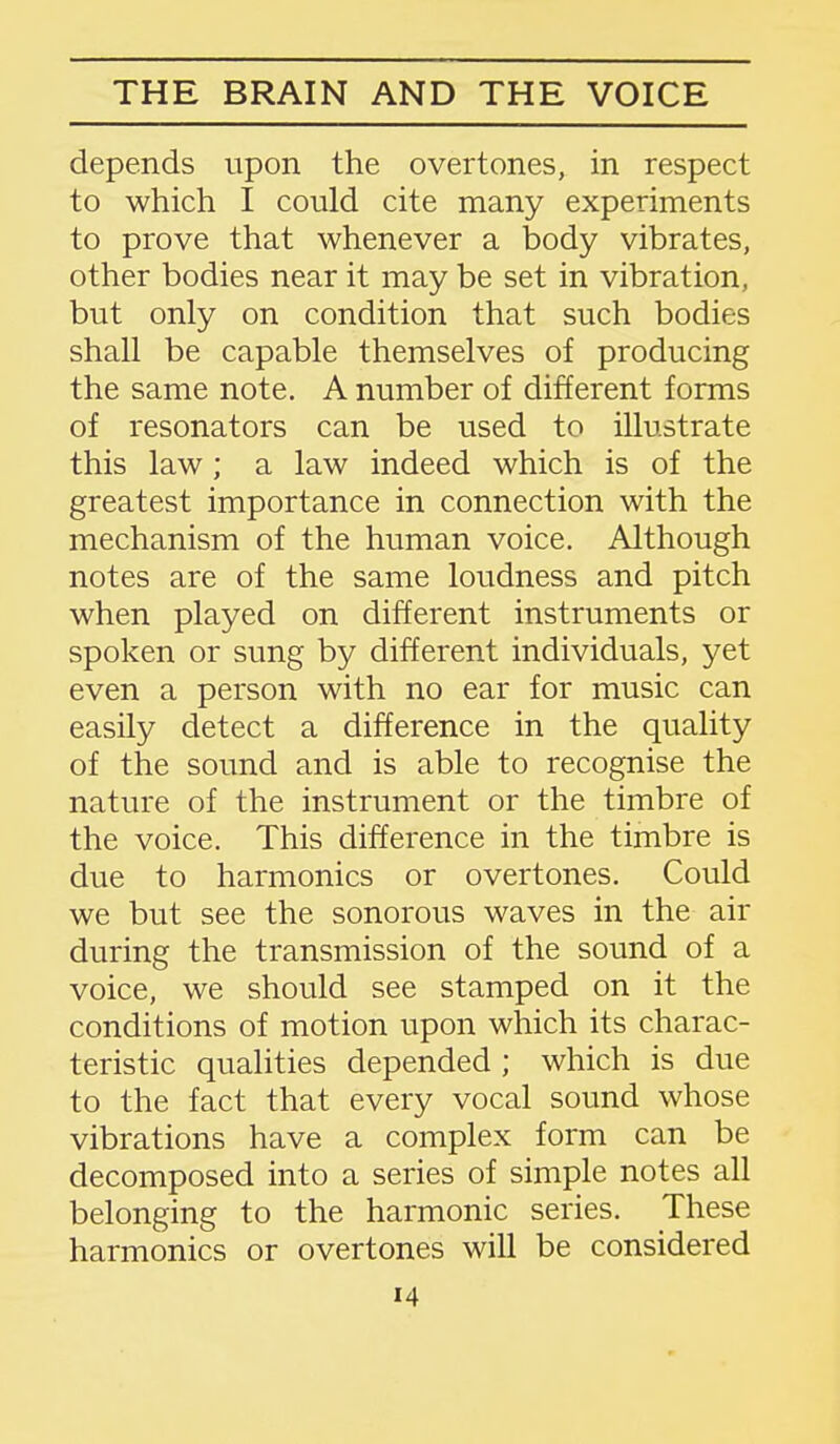 depends upon the overtones, in respect to which I could cite many experiments to prove that whenever a body vibrates, other bodies near it may be set in vibration, but only on condition that such bodies shall be capable themselves of producing the same note. A number of different forms of resonators can be used to illustrate this law; a law indeed which is of the greatest importance in connection with the mechanism of the human voice. Although notes are of the same loudness and pitch when played on different instruments or spoken or sung by different individuals, yet even a person with no ear for music can easily detect a difference in the quality of the sound and is able to recognise the nature of the instrument or the timbre of the voice. This difference in the timbre is due to harmonics or overtones. Could we but see the sonorous waves in the air during the transmission of the sound of a voice, we should see stamped on it the conditions of motion upon which its charac- teristic qualities depended ; which is due to the fact that every vocal sound whose vibrations have a complex form can be decomposed into a series of simple notes all belonging to the harmonic series. These harmonics or overtones will be considered