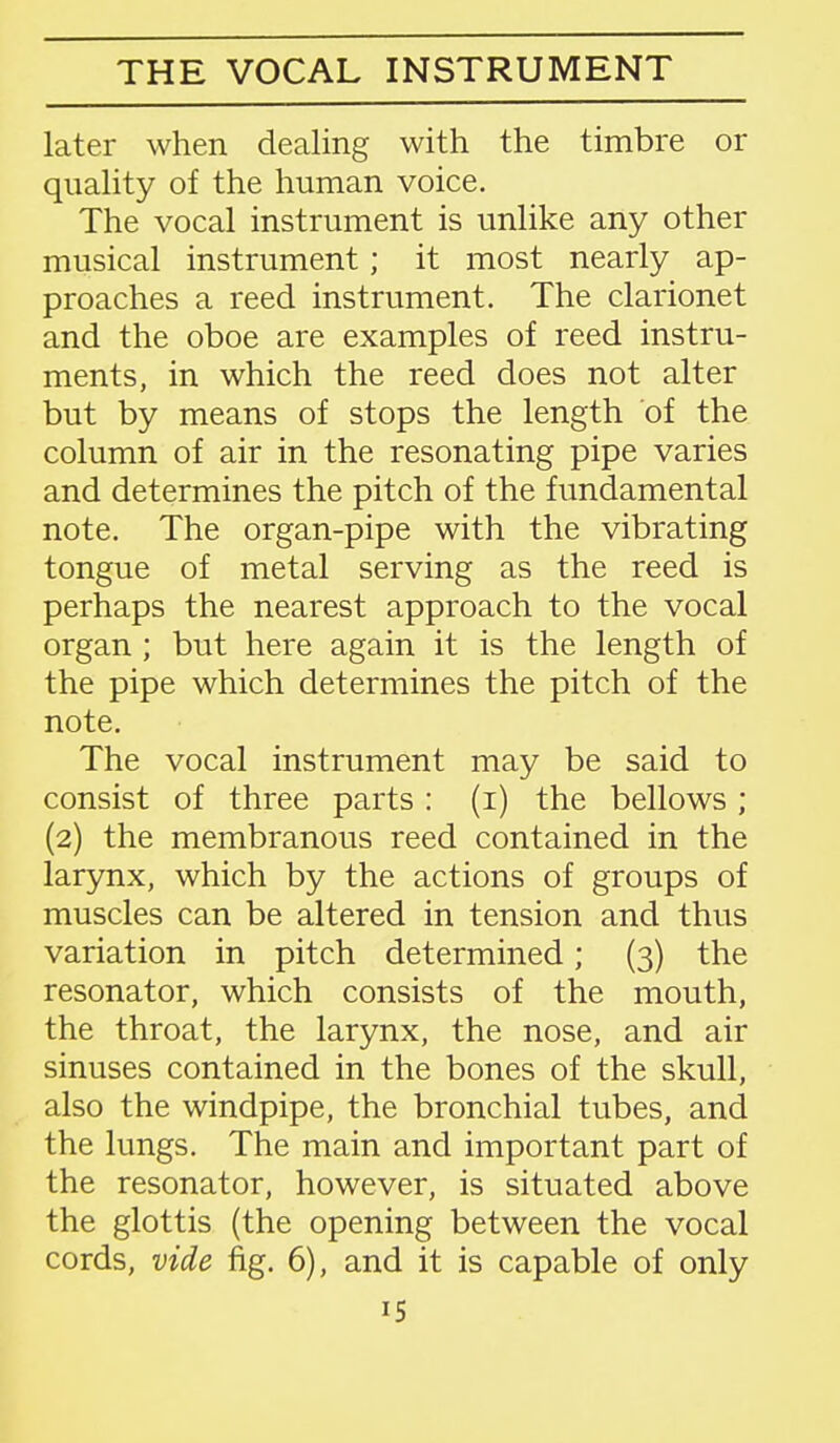 later when dealing with the timbre or quality of the human voice. The vocal instrument is unlike any other musical instrument; it most nearly ap- proaches a reed instrument. The clarionet and the oboe are examples of reed instru- ments, in which the reed does not alter but by means of stops the length of the column of air in the resonating pipe varies and determines the pitch of the fundamental note. The organ-pipe with the vibrating tongue of metal serving as the reed is perhaps the nearest approach to the vocal organ ; but here again it is the length of the pipe which determines the pitch of the note. The vocal instrument may be said to consist of three parts: (i) the bellows; (2) the membranous reed contained in the larynx, which by the actions of groups of muscles can be altered in tension and thus variation in pitch determined; (3) the resonator, which consists of the mouth, the throat, the larynx, the nose, and air sinuses contained in the bones of the skull, also the windpipe, the bronchial tubes, and the lungs. The main and important part of the resonator, however, is situated above the glottis (the opening between the vocal cords, vide fig. 6), and it is capable of only