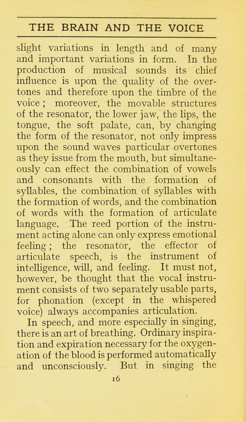 slight variations in length and of many and important variations in form. In the production of musical sounds its chief influence is upon the quality of the over- tones and therefore upon the timbre of the voice; moreover, the movable structures of the resonator, the lower jaw, the lips, the tongue, the soft palate, can, by changing the form of the resonator, not only impress upon the sound waves particular overtones as they issue from the mouth, but simultane- ously can effect the combination of vowels and consonants with the formation of syllables, the combination of syllables with the formation of words, and the combination of words with the formation of articulate language. The reed portion of the instru- ment acting alone can only express emotional feeling; the resonator, the effector of articulate speech, is the instrument of intelligence, will, and feeling. It must not, however, be thought that the vocal instru- ment consists of two separately usable parts, for phonation (except in the whispered voice) always accompanies articulation. In speech, and more especially in singing, there is an art of breathing. Ordinary inspira- tion and expiration necessary for the oxygen- ation of the blood is performed automatically and unconsciously. But in singing the i6