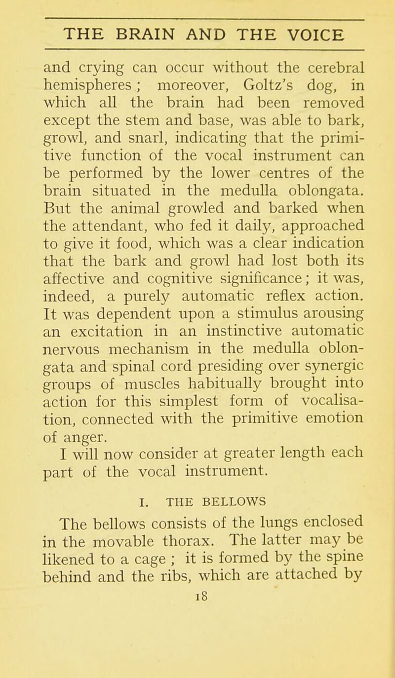 and crying can occur without the cerebral hemispheres; moreover, Goltz's dog, in which all the brain had been removed except the stem and base, was able to bark, growl, and snarl, indicating that the primi- tive function of the vocal instrument can be performed by the lower centres of the brain situated in the medulla oblongata. But the animal growled and barked when the attendant, who fed it daily, approached to give it food, which was a clear indication that the bark and growl had lost both its affective and cognitive significance; it was, indeed, a purely automatic reflex action. It was dependent upon a stimulus arousing an excitation in an instinctive automatic nervous mechanism in the medulla oblon- gata and spinal cord presiding over synergic groups of muscles habitually brought into action for this simplest form of vocalisa- tion, connected with the primitive emotion of anger. I will now consider at greater length each part of the vocal instrument. I. THE BELLOWS The bellows consists of the lungs enclosed in the movable thorax. The latter may be likened to a cage ; it is formed by the spine behind and the ribs, which are attached by