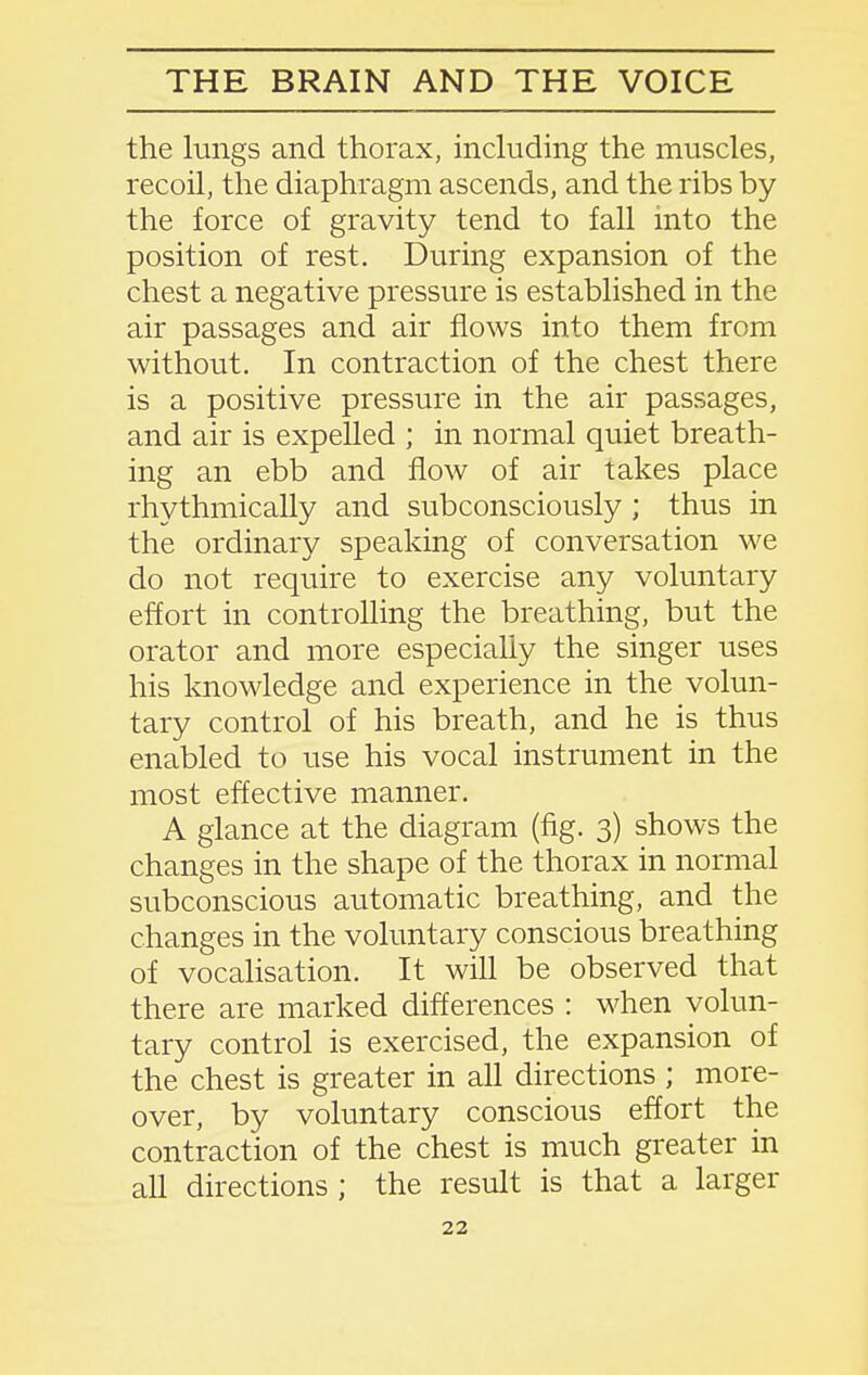 the lungs and thorax, including the muscles, recoil, the diaphragm ascends, and the ribs by the force of gravity tend to fall into the position of rest. During expansion of the chest a negative pressure is established in the air passages and air flows into them from without. In contraction of the chest there is a positive pressure in the air passages, and air is expelled ; in normal quiet breath- ing an ebb and flow of air takes place rhythmically and subconsciously; thus in the ordinary speaking of conversation we do not require to exercise any voluntary effort in controlling the breathing, but the orator and more especially the singer uses his knowledge and experience in the volun- tary control of his breath, and he is thus enabled to use his vocal instrument in the most effective manner. A glance at the diagram (fig. 3) shows the changes in the shape of the thorax in normal subconscious automatic breathing, and the changes in the voluntary conscious breathing of vocalisation. It will be observed that there are marked differences : when volun- tary control is exercised, the expansion of the chest is greater in all directions ; more- over, by voluntary conscious effort the contraction of the chest is much greater in all directions ; the result is that a larger