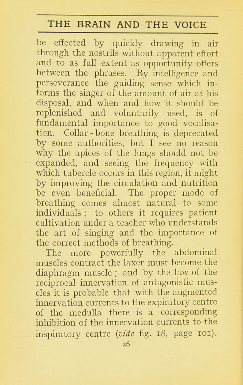 be effected by quickly drawing in air through the nostrils without apparent effort and to as full extent as opportunity offers between the phrases. By intelligence and perseverance the guiding sense which in- forms the singer of the amount of air at his disposal, and when and how it should be replenished and voluntarily used, is of fundamental importance to good vocalisa- tion. Collar-bone breathing is deprecated by some authorities, but I see no reason why the apices of the lungs should not be expanded, and seeing the frequency with which tubercle occurs in this region, it might by improving the circulation and nutrition be even beneficial. The proper mode of breathing comes almost natural to some individuals ; to others it requires patient cultivation under a teacher who understands the art of singing and the importance of the correct methods of breathing. The more powerfully the abdominal muscles contract the laxer must become the diaphragm muscle ; and by the law of the reciprocal innervation of antagonistic mus- cles it is probable that with the augmented innervation currents to the expiratory centre of the medulla there is a corresponding inhibition of the innervation currents to the inspiratory centre [vide fig. i8, page loi).