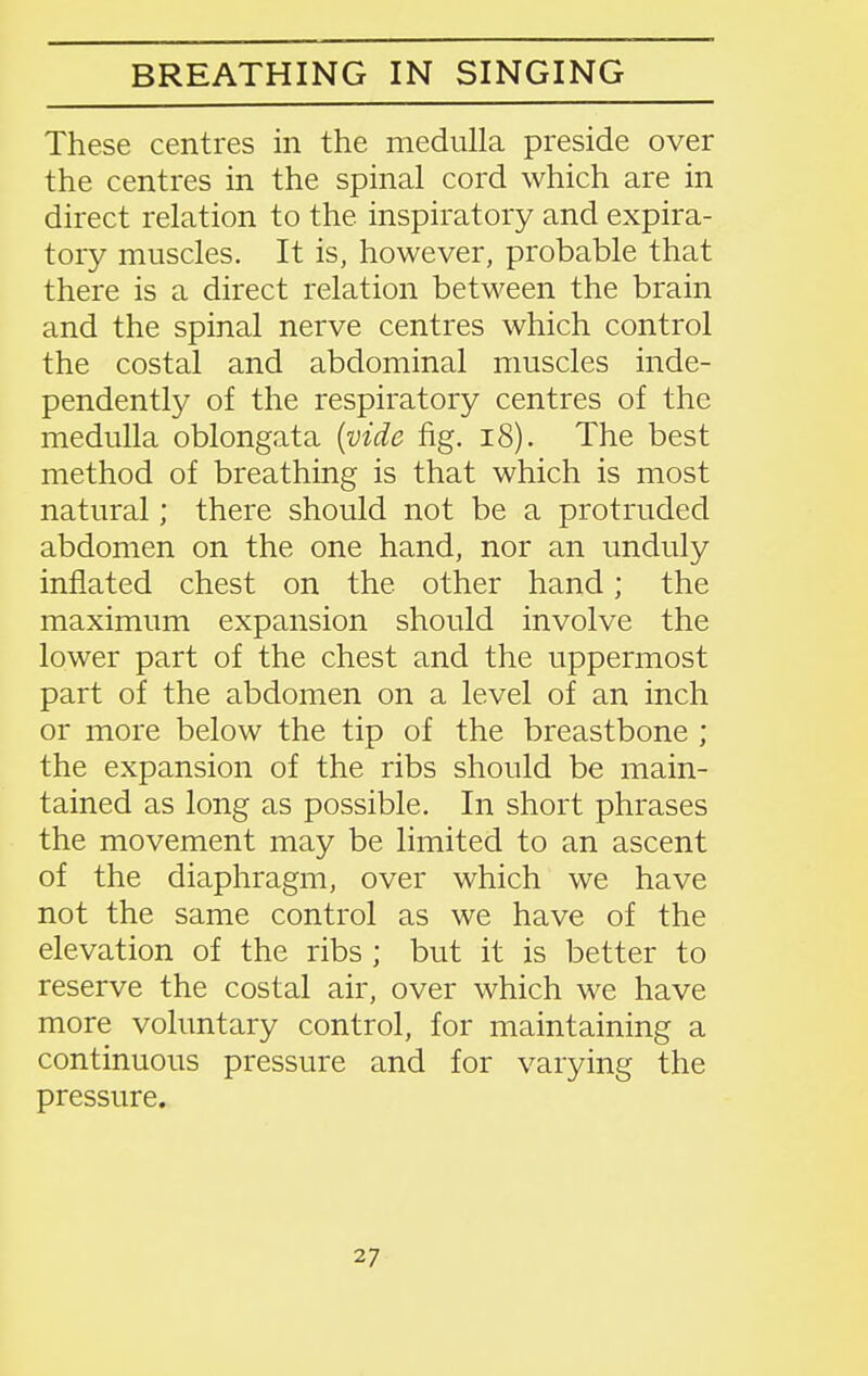 BREATHING IN SINGING These centres in the medulla preside over the centres in the spinal cord which are in direct relation to the inspiratory and expira- tory muscles. It is, however, probable that there is a direct relation between the brain and the spinal nerve centres which control the costal and abdominal muscles inde- pendently of the respiratory centres of the medulla oblongata {vide fig. i8). The best method of breathing is that which is most natural; there should not be a protruded abdomen on the one hand, nor an unduly inflated chest on the other hand; the maximum expansion should involve the lower part of the chest and the uppermost part of the abdomen on a level of an inch or more below the tip of the breastbone ; the expansion of the ribs should be main- tained as long as possible. In short phrases the movement may be limited to an ascent of the diaphragm, over which we have not the same control as we have of the elevation of the ribs ; but it is better to reserve the costal air, over which we have more voluntary control, for maintaining a continuous pressure and for varying the pressure.