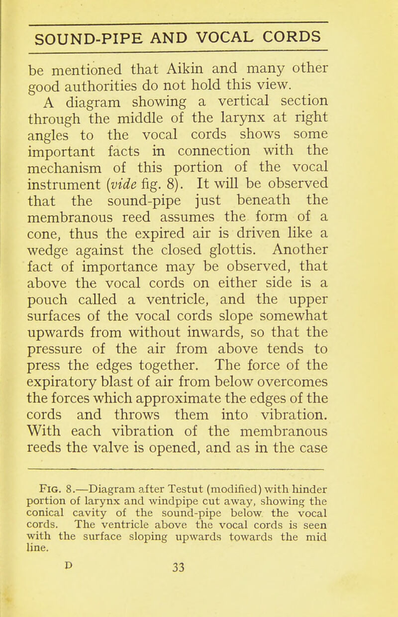 SOUND-PIPE AND VOCAL CORDS be mentioned that Aikin and many other good authorities do not hold this view. A diagram showing a vertical section through the middle of the larynx at right angles to the vocal cords shows some important facts in connection with the mechanism of this portion of the vocal instrument {vide fig. 8). It will be observed that the sound-pipe just beneath the membranous reed assumes the form of a cone, thus the expired air is driven like a wedge against the closed glottis. Another fact of importance may be observed, that above the vocal cords on either side is a pouch called a ventricle, and the upper surfaces of the vocal cords slope somewhat upwards from without inwards, so that the pressure of the air from above tends to press the edges together. The force of the expiratory blast of air from below overcomes the forces which approximate the edges of the cords and throws them into vibration. With each vibration of the membranous reeds the valve is opened, and as in the case Fig. 8.—Diagram after Testut (modified) with hinder portion of larynx and windpipe cut away, showing the conical cavity of the sound-pipe below the vocal cords. The ventricle above the vocal cords is seen with the surface sloping upwards towards the mid line.