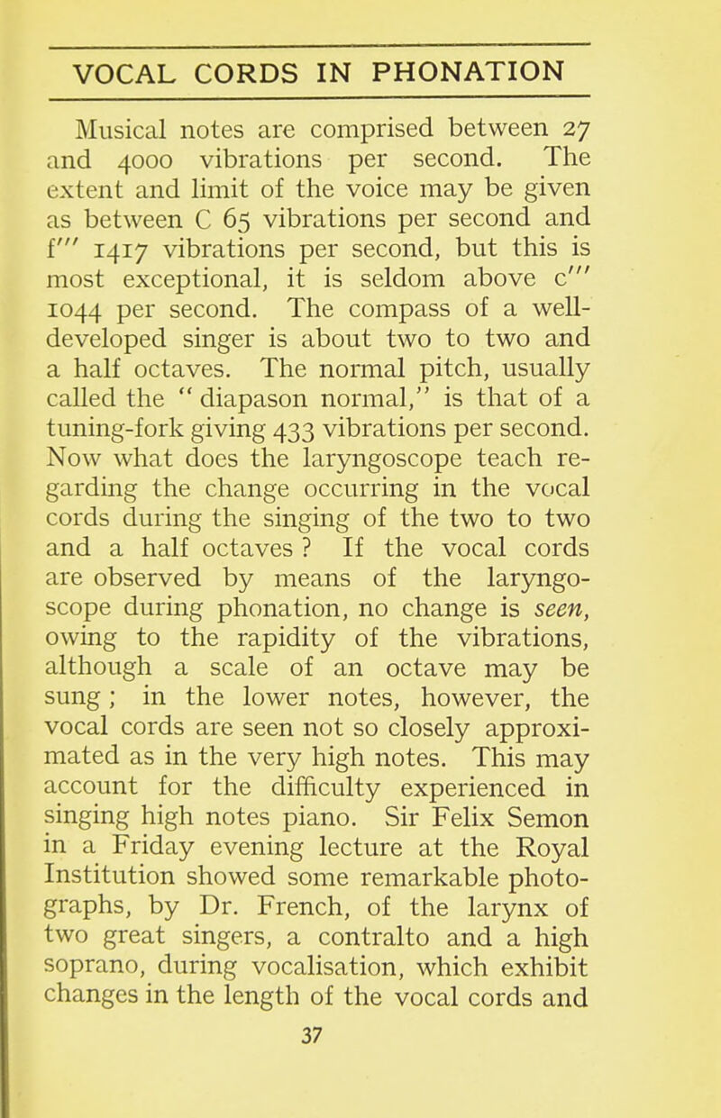 VOCAL CORDS IN PRONATION Musical notes are comprised between 27 and 4000 vibrations per second. The extent and limit of the voice may be given as between C 65 vibrations per second and f 1417 vibrations per second, but this is most exceptional, it is seldom above c' 1044 per second. The compass of a well- developed singer is about two to two and a half octaves. The normal pitch, usually called the  diapason normal, is that of a tuning-fork giving 433 vibrations per second. Now what does the laryngoscope teach re- garding the change occurring in the vocal cords during the singing of the two to two and a half octaves ? If the vocal cords are observed by means of the laryngo- scope during phonation, no change is seen, owing to the rapidity of the vibrations, although a scale of an octave may be sung; in the lower notes, however, the vocal cords are seen not so closely approxi- mated as in the very high notes. This may account for the difficulty experienced in singing high notes piano. Sir Felix Semon in a Friday evening lecture at the Royal Institution showed some remarkable photo- graphs, by Dr. French, of the larynx of two great singers, a contralto and a high soprano, during vocalisation, which exhibit changes in the length of the vocal cords and