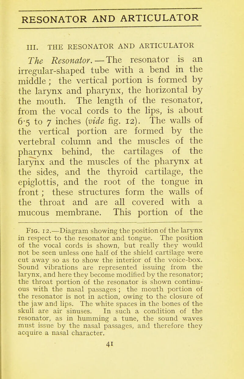 RESONATOR AND ARTICULATOR III. THE RESONATOR AND ARTICULATOR The Resonator.—The resonator is an irregular-shaped tube with a bend in the middle ; the vertical portion is formed by the larynx and pharynx, the horizontal by the mouth. The length of the resonator, from the vocal cords to the lips, is about 6-5 to 7 inches {vide fig. 12). The walls of the vertical portion are formed by the vertebral column and the muscles of the pharynx behind, the cartilages of the larynx and the muscles of the pharynx at the sides, and the thyroid cartilage, the epiglottis, and the root of the tongue in front; these structures form the walls of the throat and are all covered with a mucous membrane. This portion of the Fig. 12.—Diagram showing the position of the larynx in respect to the resonator and tongue. The position of the vocal cords is shown, but really they would not be seen unless one half of the shield cartilage were cut away so as to show the interior of the voice-box. Sound vibrations are represented issuing from the larynx, and here they become modified by the resonator; the throat portion of the resonator is shown continu- ous with the nasal passages ; the mouth portion of the resonator is not in action, owing to the closure of the jaw and lips. The white spaces in the bones of the skull are air sinuses. In such a condition of the resonator, as in humming a tune, the sound waves must issue by the nasal passages, and therefore they acquire a nasal character.